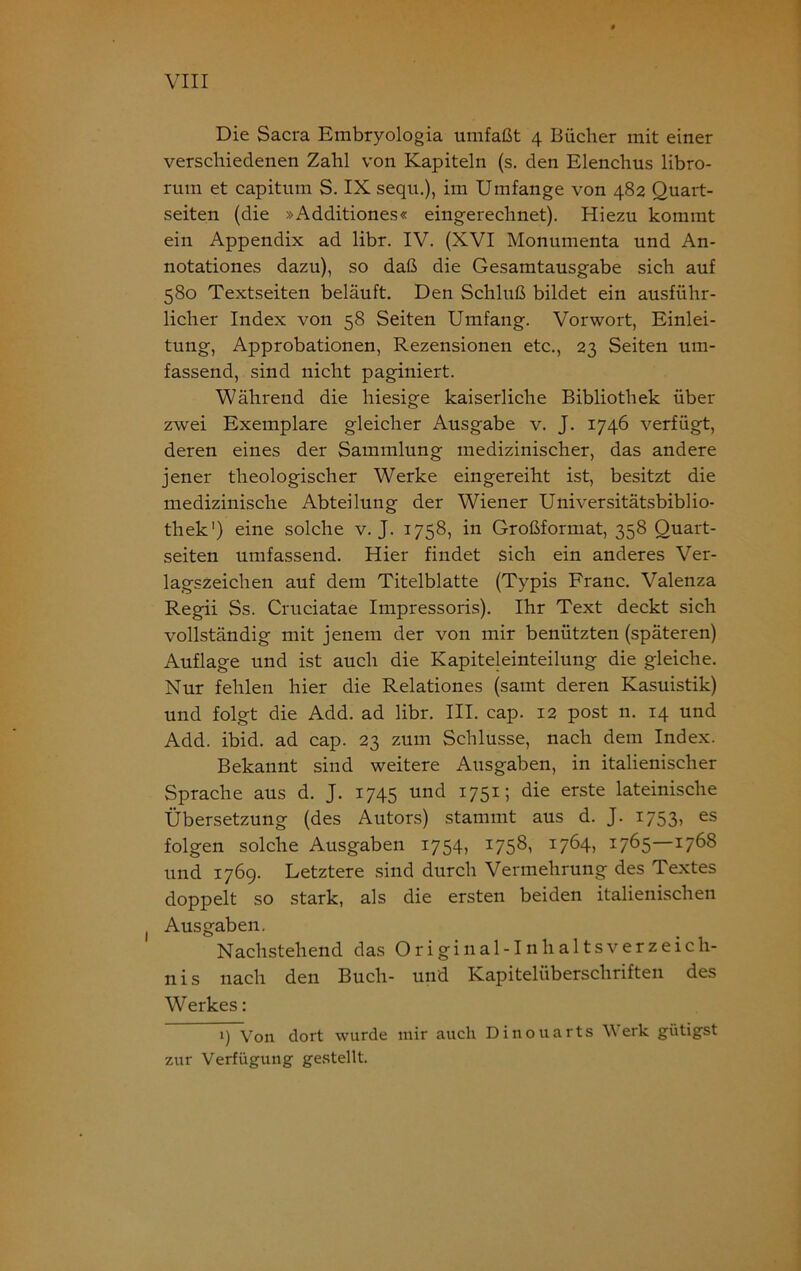 Die Sacra Embryologia umfaßt 4 Bücher mit einer verschiedenen Zahl von Kapiteln (s. den Elenchus libro- rum et capitum S. IX sequ.), im Umfange von 482 Quart- seiten (die »Additiones« eingerechnet). Hiezu kommt ein Appendix ad libr. IV. (XVI Monumenta und An- notationes dazu), so daß die Gesamtausgabe sich auf 580 Textseiten beläuft. Den Schluß bildet ein ausführ- licher Index von 58 Seiten Umfang. Vorwort, Einlei- tung, Approbationen, Rezensionen etc., 23 Seiten um- fassend, sind nicht paginiert. Während die hiesige kaiserliche Bibliothek über zwei Exemplare gleicher Ausgabe v. J. 1746 verfügt, deren eines der Sammlung medizinischer, das andere jener theologischer Werke eingereiht ist, besitzt die medizinische Abteilung der Wiener Universitätsbiblio- thek') eine solche v. J. 1758, in Großformat, 358 Ouart- seiten umfassend. Hier findet sich ein anderes Ver- lagszeichen auf dem Titelblatte (Typis Franc. Valenza Regii Ss. Cruciatae Impressoris). Ihr Text deckt sich vollständig mit jenem der von mir benützten (späteren) Auflage und ist auch die Kapiteleinteilung die gleiche. Nur fehlen hier die Relationes (samt deren Kasuistik) und folgt die Add. ad libr. III. cap. 12 post n. 14 und Add. ibid. ad cap. 23 zum Schlüsse, nach dem Index. Bekannt sind weitere Ausgaben, in italienischer Sprache aus d. J. 1745 und 1751; die erste lateinische Übersetzung (des Autors) stammt aus d. J. 1753, es folgen solche Ausgaben 1754, 1758, 1764, 1765—1768 und 1769. Letztere sind durch Vermehrung des Textes doppelt so stark, als die ersten beiden italienischen Ausgaben. Nachstehend das Original-Inhaltsverzeich- nis nach den Buch- und Kapitelüberschriften des Werkes: 1) Von dort wurde mir auch Dinouarts W erk giitigst zur Verfügung gestellt.