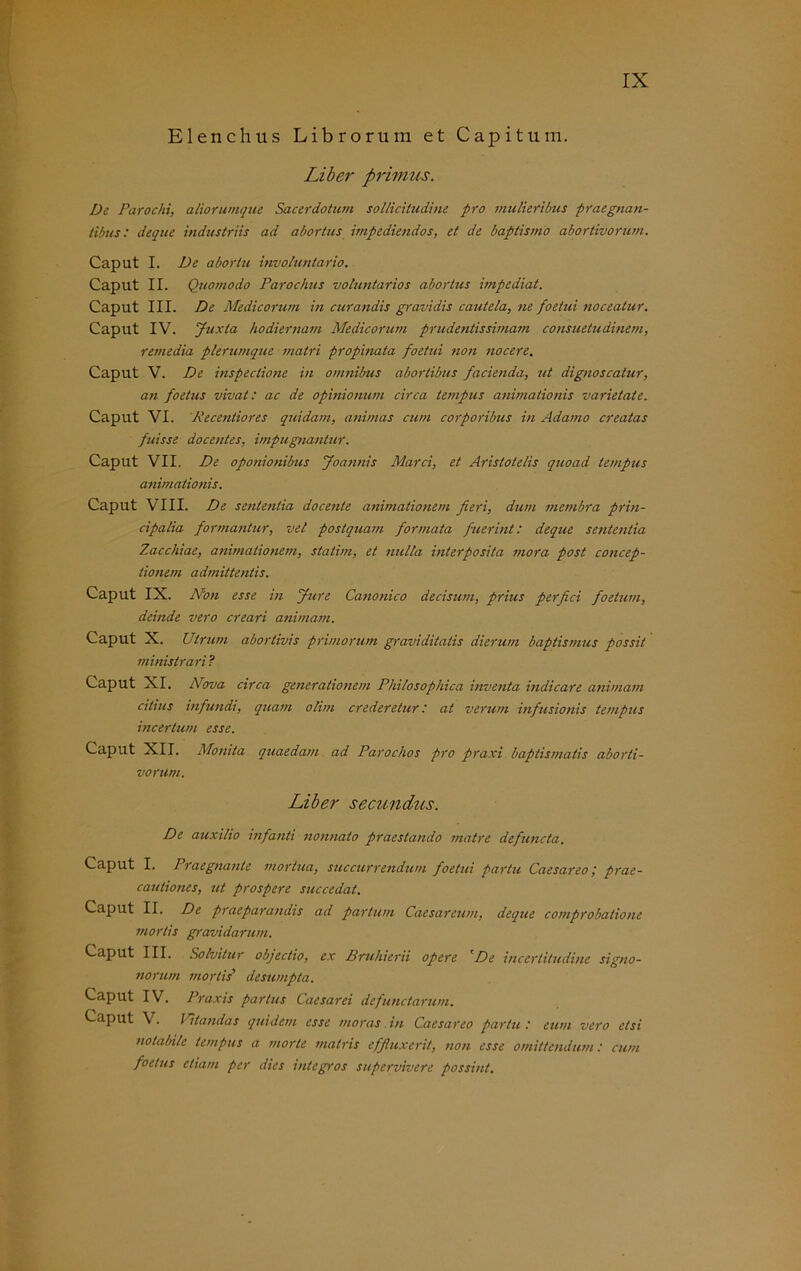 Elenchus Librorum et Capitum. Liber primus. De Parochi, aliörumque Sacerdotum solliciludine pro mulieribus praegnan- tibus: deque industriis ad abortus impediendos, et de baptismo abortivorum. Caput I. De abortu involuntario. Caput II. Quomodo Parochus voluntarios aborlus impediat. Caput III. De Medicorum in curandis gravidis cautela, ne foetui noceatur. Caput IV. Juxta hodiernam Medicorum p.rudentissimatn consuetudinem, remedia plerumque inatri propinata foetui non nocere. Caput V. De inspectione in omnibus abortibus facienda, ut dignoscalur, an foetus vivat: ac de opinionum circa tempus anirnationis varietate. Caput VI. Recenliores quidam, animas cum corporibus in Adamo creatas fuisse docentes, impugnanlur. Caput VII. De oponionibus Joannis Marci, et Aristotelis quoad tempus anirnationis. Caput VIII. De sentenlia docente animationern fieri, dum membra prin- cipalia formantur, vel postquam formata fuerint: deque sententia Zaccliiae, animationern, statim, et nulta interposita mora post concep- tionem admittentis. Caput IX. Non esse in Jure Canonico decisum, prius perfici foetxim, deinde vero creari animarn. Caput X. Utrum abortivis primorum graviditatis dierum baptismus possit ministrari ? Caput XI. Nova circa generationem Philosophien inventa indicare animarn eihus infundi, quam olim crederetur: at verum infusionis tempus incerlum esse. Caput XII. Monita quaedam ad Parochos pro praxi baptismatis aborti- vorum. Liber secundus. De auxilio infanti nonnato praestando matre defuncta. Caput I. Praegnante mortua, succurrendum foetui partu Caesareo; prae- cautiones, ut prospere succedat. Caput II. De praeparaiulis ad partum Caesareum, deque comprobatione mortis gravidarum. Caput III. Solvitur objeclio, ex Bruhierii opere 'De incertitudine signo- norum mortis’ desumpta. Caput IV. Praxis partus Caesarei defunctarum. Caput V. Vitandas quidem esse moras in Caesar eo partu : eum vero elsi nolabile tempus a morte matris effluxerit, non esse omittendum: cum foetus etiam per dies integros supervivere possint.