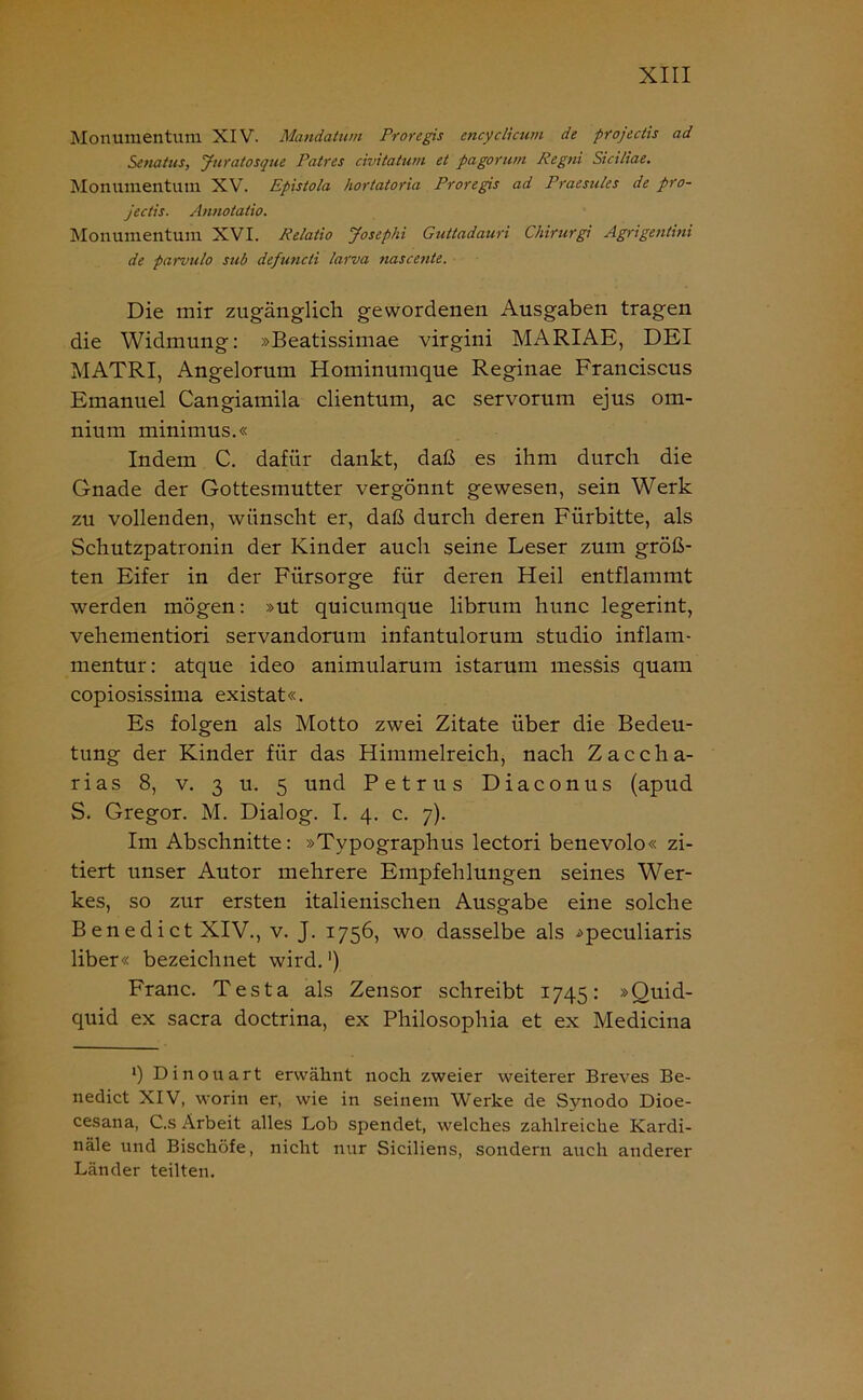 Monumentuni XIV. Mandatum Proregis encyclicum de projectis ad Senatus, Juratosque Patres civitatum et pagorum Regni Sici/iae. Monumentum XV. Epistola hortatoria Proregis ad Praesules de pro- jectis. Annotatio. Monumentum XVI. Relatio Josephi Guttadauri Chirurgi Agrigentini de parvulo sttb defuncti larva ?iascente. Die mir zugänglich gewordenen Ausgaben tragen die Widmung: »Beatissimae virgini MARIAE, DEI MATRI, Angelorum Hominumque Reginae Franciscus Emanuel Cangiamila clientum, ac servorum ejus om- nium minimus.« Indem C. dafür dankt, daß es ihm durch die Gnade der Gottesmutter vergönnt gewesen, sein Werk zu vollenden, wünscht er, daß durch deren Fürbitte, als Schutzpatronin der Kinder auch seine Leser zum größ- ten Eifer in der Fürsorge für deren Heil entflammt werden mögen: »ut quicumque librum hunc legerint, vehementiori servandorum infantulorum studio inflam- mentur: atque ideo animularum istarum messis quam copiosissima existat«. Es folgen als Motto zwei Zitate über die Bedeu- tung der Kinder für das Himmelreich, nach Zaccha- rias 8, v. 3 11. 5 und Petrus Diaconus (apud S. Gregor. M. Dialog. I. 4. c. 7). Im Abschnitte: »Typographus lectori benevolo« zi- tiert unser Autor mehrere Empfehlungen seines Wer- kes, so zur ersten italienischen Ausgabe eine solche Benedict XIV., v. J. 1756, wo dasselbe als ^peculiaris über« bezeichnet wird. ‘) Franc. Testa als Zensor schreibt 1745: »Quid- quid ex sacra doctrina, ex Philosophia et ex Medicina ') Dinouart erwähnt noch zweier weiterer Breves Be- nedict XIV, worin er, wie in seinem Werke de Svnodo Dioe- cesana, C.s Arbeit alles Lob spendet, welches zahlreiche Kardi- nale und Bischöfe, nicht nur Siciliens, sondern auch anderer Länder teilten.