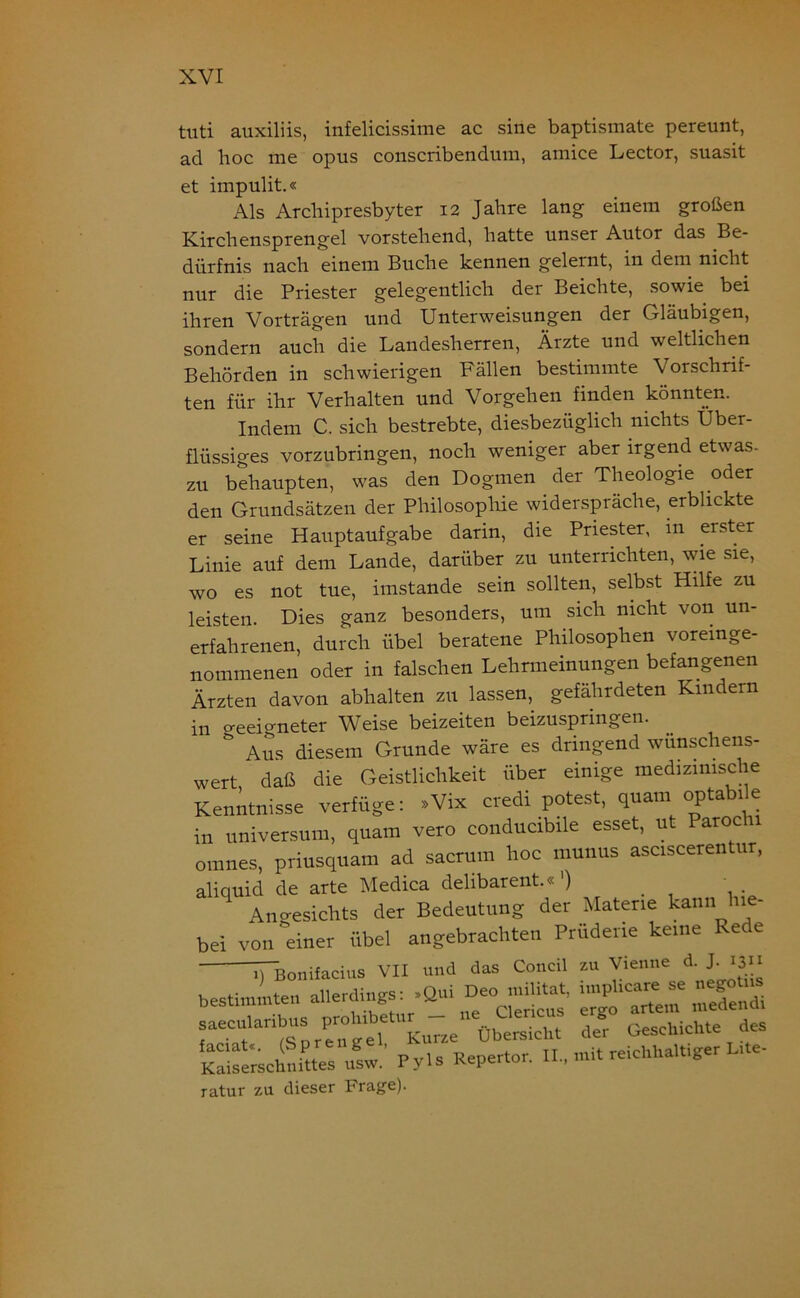 tuti auxiliis, infelicissime ac sine baptismate pereunt, ad hoc me opus conscribendum, amice Lector, suasit et impulit.« Als Archipresbyter 12 Jahre lang- einem großen Kirchensprengel vorstehend, hatte unser Autor das Be- dürfnis nach einem Buche kennen gelernt, in dem nicht nur die Priester gelegentlich der Beichte, sowie bei ihren Vorträgen und Unterweisungen der Gläubigen, sondern auch die Landesherren, Ärzte und weltlichen Behörden in schwierigen Fällen bestimmte Vorschrif- ten für ihr Verhalten und Vorgehen finden könnten. Indem C. sich bestrebte, diesbezüglich nichts Über- flüssiges vorzubringen, noch weniger aber irgend etwas- zu behaupten, was den Dogmen der Theologie oder den Grundsätzen der Philosophie widerspräche, erblickte er seine Hauptaufgabe darin, die Priester, in erster Linie auf dem Lande, darüber zu unterrichten, wie sie, wo es not tue, imstande sein sollten, selbst Hilfe zu leisten. Dies ganz besonders, um sich nicht von un- erfahrenen, durch Übel beratene Philosophen voreinge- nommenen oder in falschen Lehrmeinungen befangenen Ärzten davon abhalten zu lassen, gefährdeten Kindern in geeigneter Weise beizeiten beizuspringen. & Aus diesem Grunde wäre es dringend wünschens- wert, daß die Geistlichkeit über einige medizinische Kenntnisse verfüge: »Vix credi potest, quam opta ie in Universum, quam vero conducibile esset, ut Parochi omnes, priusquam ad sacrum hoc munus asciscerentur, aliquid de arte Medica delibarent.« ') Angesichts der Bedeutung der Materie kann 11 - bei von einer Übel angebrachten Prüderie keine Rede iÜBonifacius VII und das Concil zu Vienne d. J ijii bestimmten aiie^;Qui = saeculanbus prolnbe ^ des Kaiserschnittes'iisw! Pyls Repertor. mit reichhaRiger Inte- ratur zu dieser Frage).