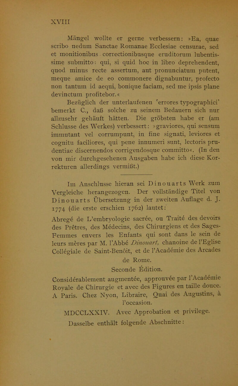 Mängel wollte er gerne verbessern: »Ea, quae scribo nedum Sanctae Romanae Ecclesiae censurae, sed et monitionibus correctionibnsque eruditorum lubentis- sime submitto: qni, si quid hoc in libro deprehendent, quod minus recte assertum, aut pronunciatum putent, meque amice de eo commonere dignabuntur, profecto non tantum id aequi, bonique faciam, sed me ipsis plane devinctum profitebor.« Bezüglich der unterlaufenen 'errores tvpographici’ bemerkt C., daß solche zu seinem Bedauern sich nur allzusehr gehäuft hätten. Die gröbsten habe er (am Schlüsse des Werkes) verbessert: »graviores, qui sensum immutant vel corrumpunt, in fine signati, leviores et cognitu faciliores, qui pene innumeri sunt, lectoris pru- dentiae discernendos corrigendosque committo«. (In den von mir durchgesehenen Ausgaben habe ich diese Kor- rekturen allerdings vermißt.) Im Anschlüsse hieran sei Dinouarts Werk zum Vergleiche herangezogen. Der vollständige Titel von Dinouarts Übersetzung in der zweiten Auflage d. J. 1774 (die erste erschien 1762) lautet: Abrege de L’embryologie sacree, ou Traite des devoirs des Pretres, des Medecins, des Chirurgiens et des Sages- Femrnes envers les Enfants qui sont dans le sein de leurs meres par M. l’Abbe Dinouart, chanoine de l’Eglise Collegiale de Saint-Benoit, et de l’Academie des Arcades de Rome. Seconde Edition. Considerablement augmentee, approuvee par l’Academie Royale de Chirurgie et avec des Figures en taille douce. A Paris. Chez Nyon, Libraire, Quai des Augustins, ä l’occasion. MDCCLXXIV. Avec Approbation et privilege. Dasselbe enthält folgende Abschnitte: