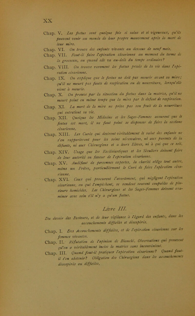 Chap. V, I-es foetus sont quelque fois si sains et si vigoureux, quils peuvent venir au inonde de leur propre mouvement apr'es la mort de leur mere. Chap. VI. Ott trouve des enfants vivants au dessous de neuf mois. Chap. VII. Faut-il faire 1'Operation cesarienne au moment du terme de la grossesse, ou quand eile va au-delä du ternps ordinaire? Chap. VIII. On trouve rarement les foetus pnves de la vie dans POpe- ration cesarienne. Chap. IX. On explique que le foetus ne doit pas mourir avant sa mere; qu'il ne meurt pas faute de respiration ou de nourriturc, lorsqu'elle vient a mourir. Chap. X. On prouve par la Situation du foetus dans la matrice, qu’il ne meurt point en merne ternps que la mere par le defaut de respiration. Chap. XI. La mort de la mere ne prive pas son fruit de la nourriture qui entretient sa vie. Chap. XII. Quoique les Medecins et les Sages-Femmes assurent que le foetus est mort, il ne fallt point se dispenser de faire la sectione cesarienne. Chap. XIII. Les Cures qui desirent veritablement le salul des enfants ne Len rapporteront pour les soins necessaires, ni au.r parents de la defunte, ni aux Chirurgiens et a leurs Eleves, ni a qui que ce soit. Chap. XIV. Usage que les Ecclesiastiques et les Seculiers doivent faire de leur autorite en faveur de Poperation cesarienne. Chap. XV. Audefaut de personnes expertes, la charile oblige tout aulre, merne un Pretre, particulierment le Cure, de faire Poperation cesa- rienne. Chap. XVI. Ceux qui procurent Pavortement, qui negligent Poperation cesarienne, ou qui Pempechent, se rendent souvent coupables de plu- sieurs homicides. Les Chirurgiens et les Sages-Femmes doivent exa- miner avec soin s'il ny a qu’un foetus. Livre ///. Du devoir des Pasteurs, et de leur vigilance a Pegard des enfants, dans les accouchemeuts difßciles et desespcres. Chap. I. Des Accouchements difßciles, et de Poperation cesarienne sur les femmes vivan/es. Chap. II. Refutation de Popinion de Bianchi. Observations qui prouvent qtPon a veritablement incise la matrice saus inconvenient. Chap. III. Quand faut-il pratiquer POperation cesarienne? Quand faut- il s'en abstenir? Obligation des Chirurgiens dans les accouchements desesperes ou difßciles.