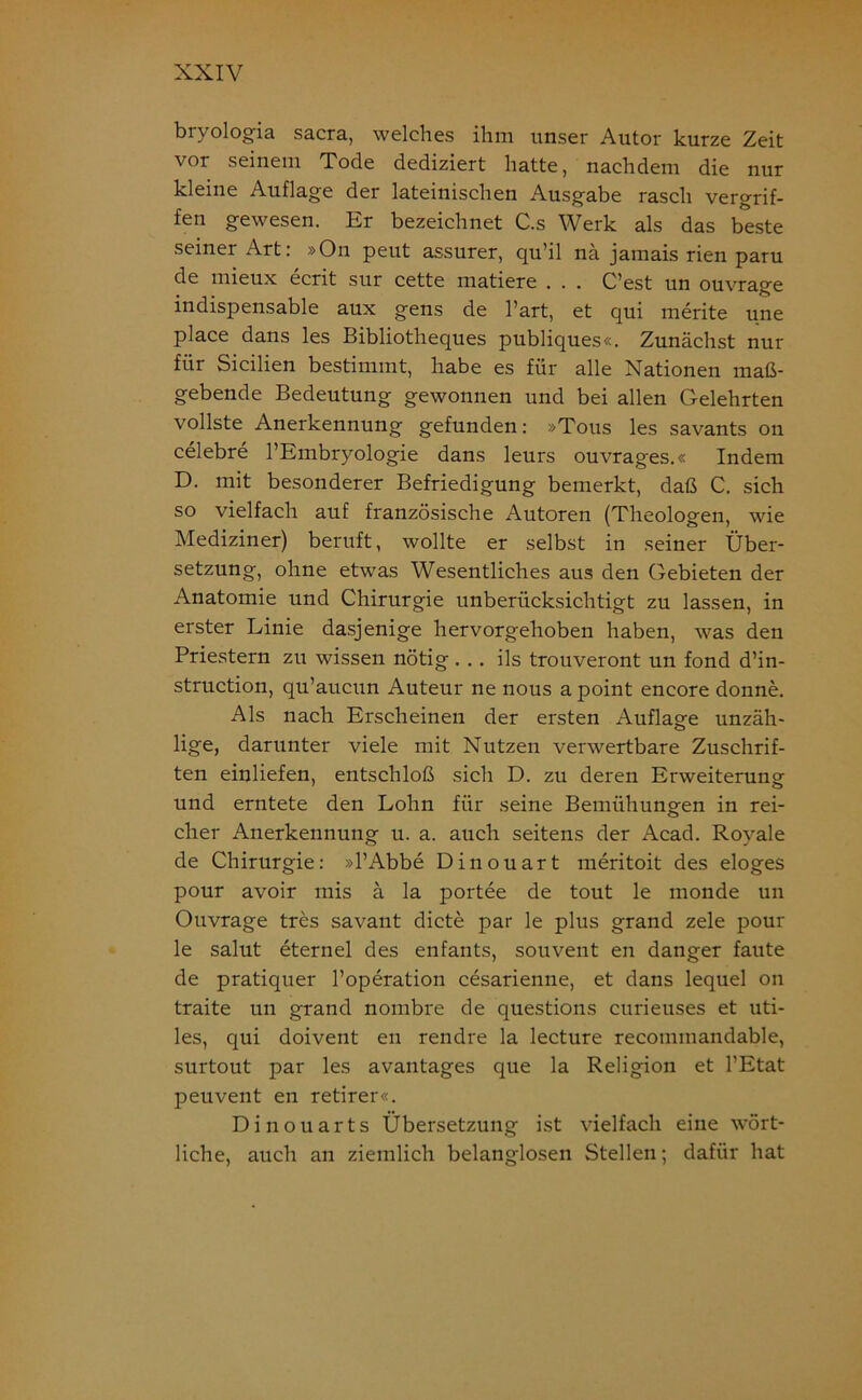 bryologia sacra, welches ihm unser Autor kurze Zeit vor seinem Tode dediziert hatte, nachdem die nur kleine Auflage der lateinischen Ausgabe rasch vergrif- fen gewesen. Er bezeichnet C.s Werk als das beste seiner Art: »On peut assurer, qu’il nä jamais rien paru de mieux ecrit sur cette matiere . . . C’est un ouvrage indispensable aux gens de l’art, et qui merite une place dans les Bibliotheques publiques«. Zunächst nur für Sicilien bestimmt, habe es für alle Nationen maß- gebende Bedeutung gewonnen und bei allen Gelehrten vollste Anerkennung gefunden: »Tous les savants on celebre l’Embryologie dans leurs ouvrages.« Indem D. mit besonderer Befriedigung bemerkt, daß C. sich so vielfach auf französische Autoren (Theologen, wie Mediziner) beruft, wollte er selbst in seiner Über- setzung, ohne etwas Wesentliches aus den Gebieten der Anatomie und Chirurgie unberücksichtigt zu lassen, in erster Linie dasjenige hervorgehoben haben, was den Priestern zu wissen nötig ... ils trouveront un fond d’in- struction, qu’aucun Auteur ne nous a point encore donne. Als nach Erscheinen der ersten Auflage unzäh- lige, darunter viele mit Nutzen verwertbare Zuschrif- ten einliefen, entschloß sich D. zu deren Erweiterung: und erntete den Lohn für seine Bemühungen in rei- cher Anerkennung u. a. auch seitens der Acad. Royale de Chirurgie: »l’Abbe Dinouart meritoit des eloges pour avoir mis ä la portee de tout le monde un Ouvrage tres savant dicte par le plus grand zele pour le salut eternel des enfants, souvent en danger faute de pratiquer l’operation cesarienne, et dans lequel on traite un grand nombre de questions curieuses et uti- les, qui doivent en rendre la lecture recommandable, surtout par les avantages que la Religion et l’Etat peuvent en retirer«. Dinouarts Übersetzung ist vielfach eine wört- liche, auch an ziemlich belanglosen Stellen; dafür hat