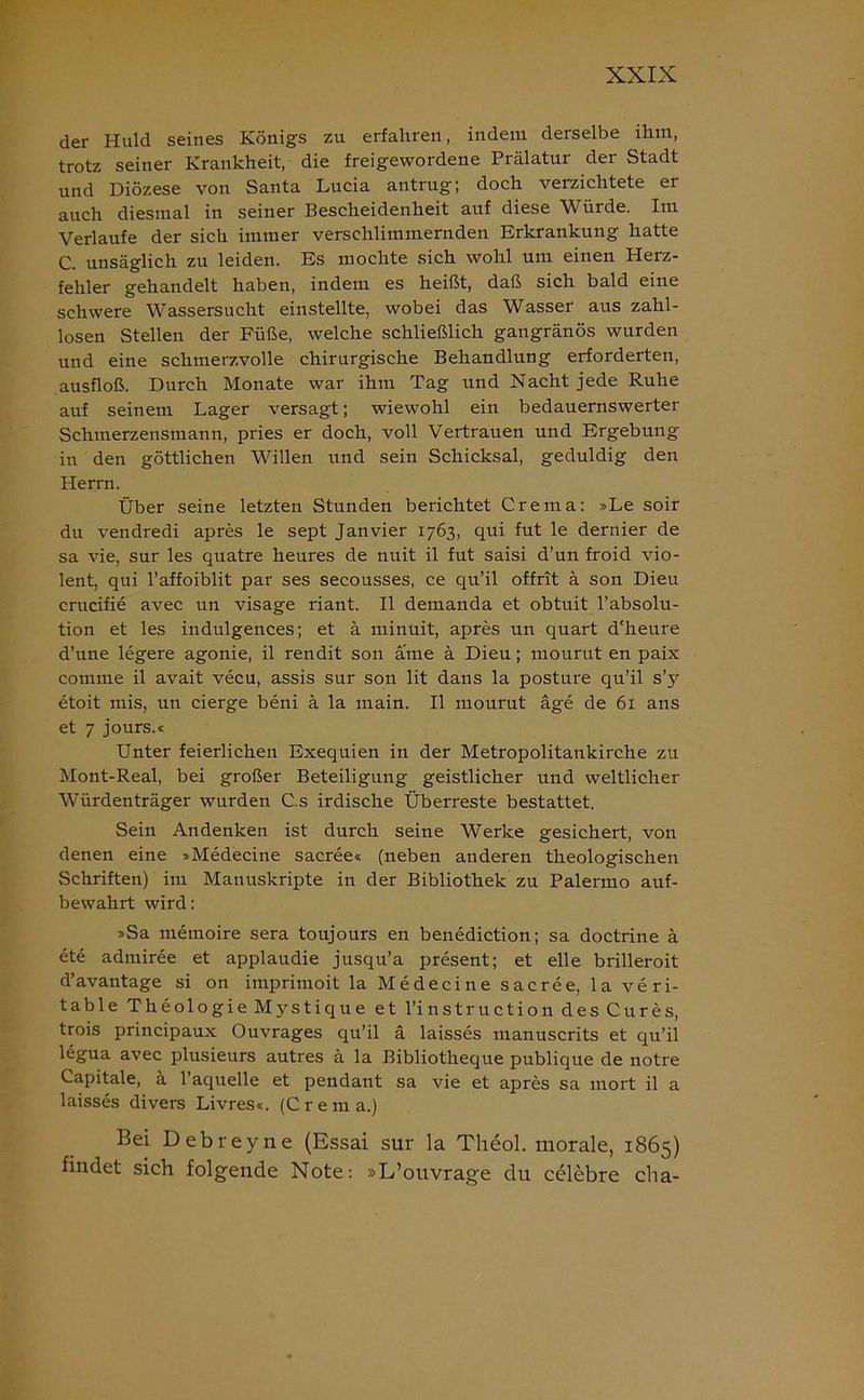 der Huld seines Königs zu erfahren, indem derselbe ihm, trotz seiner Krankheit, die freigewordene Prälatur der Stadt und Diözese von Santa Lucia antrug; doch verzichtete er auch diesmal in seiner Bescheidenheit auf diese Würde. Im Verlaufe der sich immer verschlimmernden Erkrankung hatte C. unsäglich zu leiden. Es mochte sich wohl um einen Herz- fehler gehandelt haben, indem es heißt, daß sich bald eine schwere Wassersucht einstellte, wobei das Wasser aus zahl- losen Stellen der Füße, welche schließlich gangränös wurden und eine schmerzvolle chirurgische Behandlung erforderten, ausfloß. Durch Monate war ihm Tag und Nacht jede Ruhe auf seinem Lager versagt; wiewohl ein bedauernswerter Schmerzensmann, pries er doch, voll Vertrauen und Ergebung in den göttlichen Willen und sein Schicksal, geduldig den Herrn. Über seine letzten Stunden berichtet Crema: »Le soir du vendredi apres le sept Janvier 1763, qui fut le dernier de sa vie, sur les quatre heures de nuit il fut saisi d’un froid vio- lent, qui l’affoiblit par ses secousses, ce qu’il offrit ä son Dieu crucifie avec un visage riant. Il demanda et obtuit l’absolu- tion et les indulgences; et ä minuit, apres un quart d'heure d’une legere agonie, il rendit son ame ä Dieu; mourut en paix comme il avait vecu, assis sur son lit dans la posture qu’il s’y etoit mis, un cierge beni ä la main. Il mourut äge de 61 ans et 7 jours.« Unter feierlichen Exequien in der Metropolitankirche zu Mont-Real, bei großer Beteiligung geistlicher und weltlicher Würdenträger wurden C.s irdische Überreste bestattet. Sein Andenken ist durch seine Werke gesichert, von denen eine »Medecine sacree« (neben anderen theologischen Schriften) im Manuskripte in der Bibliothek zu Palermo auf- bewahrt wird: »Sa memoire sera toujours en benediction; sa doctrine ä ete admiree et applaudie jusqu’a present; et eile brilleroit d’avantage si on imprimoit la Medecine sacree, la veri- table Theologie Mystique et l’instruction des Cures, trois principaux Ouvrages qu’il ä laisses manuscrits et qu’il legua avec plusieurs autres ä la Bibliotheque publique de notre Capitale, ä l’aquelle et pendant sa vie et apres sa mort il a laisses divers Livres«. (Crema.) Bei Debreyne (Essai sur la Theol. morale, 1865) findet sich folgende Note: »L’ouvrage du celebre clia-