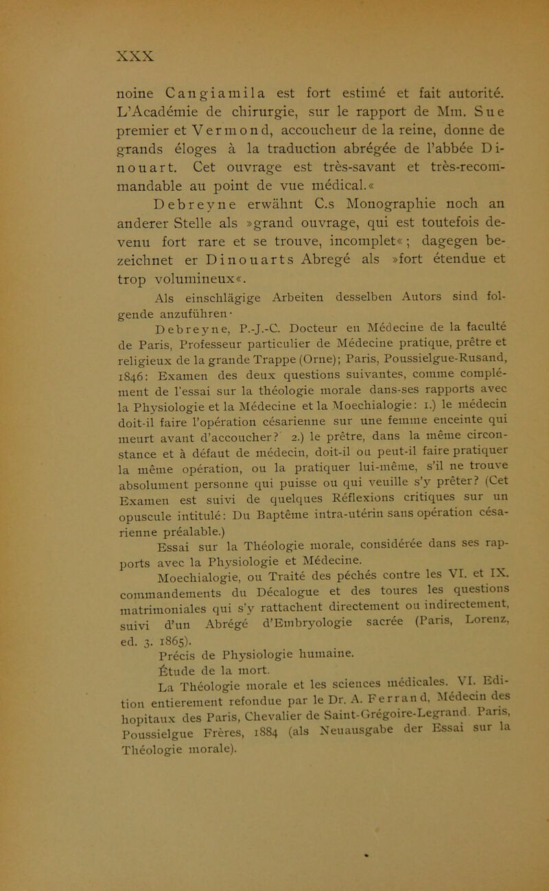 noine Cangiamila est fort estime et fait autorite. L’Academie de Chirurgie, sur le rapport de Mm. Sue premier et Vermond, accoucheur de la reine, donne de grands eloges ä la traduction abregee de l’abbee D i- nouart. Cet ouvrage est tres-savant et tres-recom- mandable au point de vue medical.« Debreyue erwähnt C.s Monographie noch an anderer Stelle als »grand ouvrage, qui est toutefois de- venu fort rare et se trouve, incomplet« ; dagegen be- zeichnet er Dinouarts Abrege als »fort etendue et trop volumineux«. Als einschlägige Arbeiten desselben Autors sind fol- gende anzuführen- Debreyne, P.-J.-C. Docteur en Medecine de la faculte de Paris, Professeur particulier de Medecine pratique, pretre et religieux de la grande Trappe (Orne); Paris, Poussielgue-Rusand, 1846: Examen des deux questions suivantes, comme comple- nient de l’essai sur la theologie morale dans-ses rapports avec la Physiologie et la Medecine et la Moechialogie: 1.) le medecin doit-il faire l’operation cesarienne sur une femme enceinte qui meurt avant d’accoucher ? 2.) le pretre, dans la meine circon- stance et ä defaut de medecin, doit-il 011 peut-il faire pratiquer la meine Operation, ou la pratiquer lui-meme, s’il ne trouve absolument personne qui puisse ou qui veuille s’y preter? (Cet Examen est suivi de quelques Reflexions critiques sur un opuscule intitule: Du Bapteine intra-uterin sans Operation cesa- rienne prealable.) Essai sur la Theologie morale, consideree dans ses rap- ports avec la Pl^siologie et Medecine. Moechialogie, ou Traite des peches contre les VI. et IX. commandements du Decalogue et des toures les questions matrimoniales qui s’y rattachent directement ou indirectement, suivi d’un Abrege d’Embryologie sacree (Paris, Lorenz, ed. 3. 1865). Precis de Physiologie humaine. Atude de la mort. La Theologie morale et les Sciences medicales. VI. Edi- tion entierement refondue par le Dr. A. Ferrand, Medecin des hopitaux des Paris, Chevalier de Saint-Gregoire-Legrand. Paris, Poussielgue Freres, 1884 (als Neuausgabe der Essai sur la Theologie morale).
