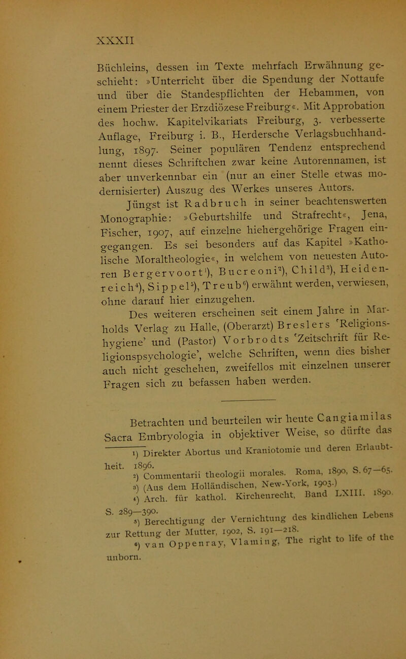 Büchleins, dessen im Texte mehrfach Erwähnung ge- schieht: »Unterricht über die Spendung der Nottaufe und über die Standespflichten der Hebammen, von einem Priester der Erzdiözese Freiburg«. Mit Approbation des hochw. Kapitelvikariats Freiburg, 3. verbesserte Auflage, Freiburg i. B., Herdersche Verlagsbuchhand- lung, 1897. Seiner populären Tendenz entsprechend nennt dieses Scliriftclien zwar keine Autorennamen, ist aber unverkennbar ein (nur an einer Stelle etwas mo- dernisierter) Auszug des Werkes unseres Autors. Jüngst ist Radbruch in seiner beachtenswerten Monographie: »Geburtshilfe und Strafrecht«, Jena, Fischer, 1907, auf einzelne hieh er gehörige Fragen ein- gegangen. Es sei besonders auf das Kapitel »Katho- lische Moraltheologie«, in welchem von neuesten Auto- ren Bergervoort1), Bucreoni-), Chi 1 ds), Heiden- reich4), Sip p el5), TreubG) erwähnt werden, verwiesen, ohne darauf hier einzugehen. Des weiteren erscheinen seit einem Jahre in Mar- holds Verlag zu Halle, (Oberarzt) Breslers 'Religions- hygiene’ und (Pastor) Vorbrodts 'Zeitschrift für Re- ligionspsychologie’, welche Schriften, wenn dies bisher auch nicht geschehen, zweifellos mit einzelnen unserer Fragen sich zu befassen haben werden. Betrachten und beurteilen wir heute Cangiamilas Sacra Embryologia in objektiver Weise, so dürfte das i)~Direkter Abortus und Kraniotomie und deren Erlaubt- n : tQaA zur Rettung der Mutter, 1902, S. 191 218. o) van Oppenray, Vlaming, Tin uuborn.