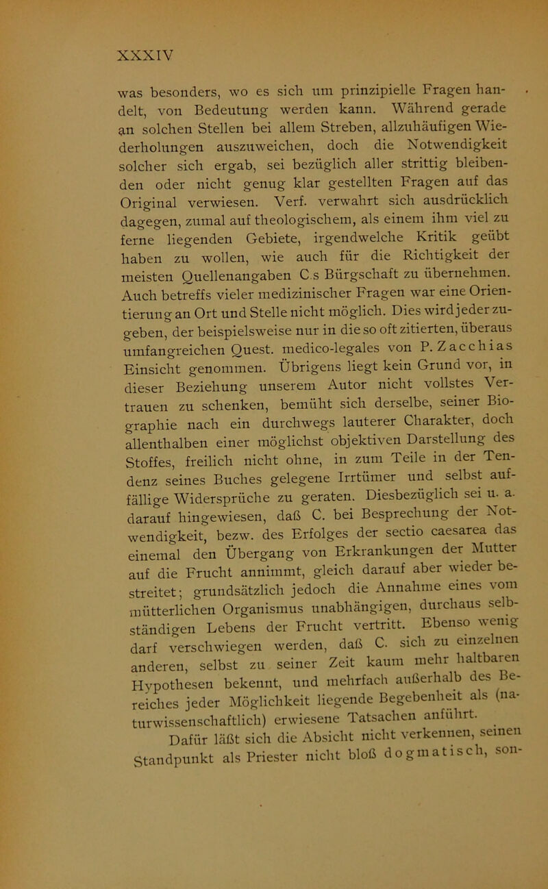 was besonders, wo es sich um prinzipielle Fragen han- . delt, von Bedeutung werden kann. Während gerade an solchen Stellen bei allem Streben, allzuhäufigen Wie- derholungen auszuweichen, doch die Notwendigkeit solcher sich ergab, sei bezüglich aller strittig bleiben- den oder nicht genug klar gestellten Fragen auf das Orio-inal verwiesen. Verf. verwahrt sich ausdrücklich dagegen, zumal auf theologischem, als einem ihm viel zu ferne liegenden Gebiete, irgendwelche Kritik geübt haben zu wollen, wie auch für die Richtigkeit der meisten Quellenangaben C s Bürgschaft zu übernehmen. Auch betreffs vieler medizinischer Fragen war eine Orien- tierung an Ort und Stelle nicht möglich. Dies wird jeder zu- geben, der beispielsweise nur in die so oft zitierten, überaus umfangreichen Quest. medico-1 egales von P. Zacchias Einsicht genommen. Übrigens liegt kein Grund vor, in dieser Beziehung unserem Autor nicht vollstes Ver- trauen zu schenken, bemüht sich derselbe, seiner Bio- graphie nach ein durchwegs lauterer Charakter, doch allenthalben einer möglichst objektiven Darstellung des Stoffes, freilich nicht ohne, in zum Teile in der Ten- denz seines Buches gelegene Irrtümer und selbst auf- fällige Widersprüche zu geraten. Diesbezüglich sei u. a. darauf hingewiesen, daß C. bei Besprechung der Not- wendigkeit, bezw. des Erfolges der sectio caesarea das einemal den Übergang von Erkrankungen der Mutter auf die Frucht annimmt, gleich darauf aber wieder be- streitet; grundsätzlich jedoch die Annahme eines vom mütterlichen Organismus unabhängigen, durchaus selb- ständigen Lebens der Frucht vertritt. Ebenso wenig darf verschwiegen werden, daß C. sich zu einzelnen anderen, selbst zu seiner Zeit kaum mehr haltbaren Hypothesen bekennt, und mehrfach außerhalb des e- reiches jeder Möglichkeit liegende Begebenheit als (na- turwissenschaftlich) erwiesene Tatsachen anführt. Dafür läßt sich die Absicht nicht verkennen, seinen Standpunkt als Priester nicht bloß dogmatisch, son-