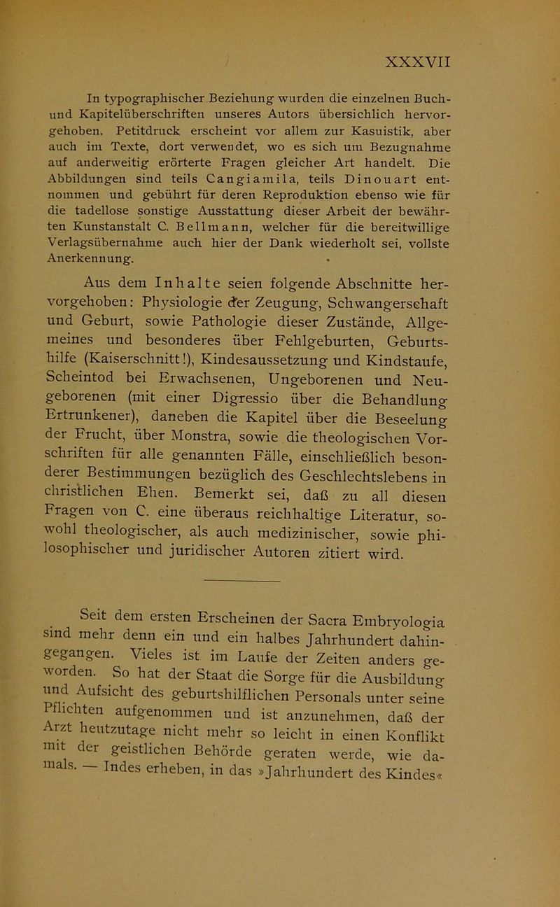 In typographischer Beziehung wurden die einzelnen Buch- und Kapitelüberschriften unseres Autors übersichlich hervor- gehoben. Petitdruck erscheint vor allem zur Kasuistik, aber auch im Texte, dort verwendet, wo es sich um Bezugnahme auf anderweitig erörterte Fragen gleicher Art handelt. Die Abbildungen sind teils Cangiainila, teils Dinouart ent- nommen und gebührt für deren Reproduktion ebenso wie für die tadellose sonstige Ausstattung dieser Arbeit der bewähr- ten Kunstanstalt C. Bellmann, welcher für die bereitwillige Verlagsübernahme auch hier der Dank wiederholt sei, vollste Anerkennung. Aus dem Inhalte seien folgende Abschnitte her- vorgehoben: Physiologie <fer Zeugung, Schwangerschaft und Geburt, sowie Pathologie dieser Zustände, Allge- meines und besonderes über Fehlgeburten, Geburts- hilfe (Kaiserschnitt!), Kindesaussetzung und Kindstaufe, Scheintod bei Erwachsenen, Ungeborenen und Neu- geborenen (mit einer Digressio über die Behandlung Ertrunkener), daneben die Kapitel über die Beseelung der Frucht, über Monstra, sowie die theologischen Vor- schriften für alle genannten Fälle, einschließlich beson- derer Bestimmungen bezüglich des Geschlechtslebens in christlichen Ehen. Bemerkt sei, daß zu all diesen Fragen von C. eine überaus reichhaltige Literatur, so- wohl theologischer, als auch medizinischer, sowie phi- losophischer und juridischer Autoren zitiert wird. Seit dem ersten Erscheinen der Sacra Embryologia sind mehr denn ein und ein halbes Jahrhundert dahin- gegangen. Vieles ist im Laufe der Zeiten anders ge- worden. So hat der Staat die Sorge für die Ausbildung und Aufsicht des geburtshilflichen Personals unter seine Pflichten aufgenommen und ist anzunehmen, daß der rzt heutzutage nicht mehr so leicht in einen Konflikt mit der geistlichen Behörde geraten werde, wie da- ma s. Indes erheben, in das »Jahrhundert des Kindes«