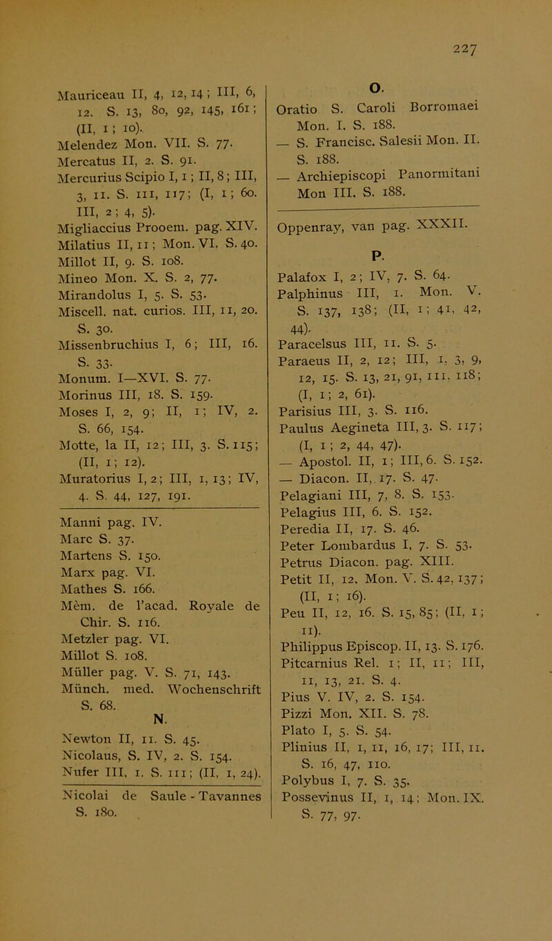 Mauriceau II, 4, I2> x4! 6, 12. S. 13. 8°. 92, 145, 161: (II, 1; io).. Melendez Mon. VII. S. 77. Mercatus II, 2. S. 91. Mercurius Scipio I, 1; II, 8; III, 3. 11. S. in, 117; (I, 1; öo- III, 2 ; 4, 5)- Migliaccius Prooem. pag. XIV. Milatius II, 11; Mon. VI. S. 40. Millot II, 9. S. 108. Mineo Mon. X. S. 2, 77. Mirandolus I, 5. S. 53. Miscell. nat. curios. III, 11, 20. S. 30. Missenbruchius I, 6; III, 16. S. 33- Monum. I—XVI. S. 77. Morinus III, 18. S. 159. Moses I, 2, 9; II, 1; IV, 2. S. 66, 154. Motte, la II, 12; III, 3. S. 115; (II, 1; 12). Muratorius 1,2; III, x, 13; IV, 4. S. 44, 127, 191- Manni pag. IV. Marc S. 37. Martens S. 150. Marx pag. VI. Mathes S. 166. Mein, de l’acad. Royale de Chir. S. 116. Metzler pag. VI. Millot S. 108. Müller pag. V. S. 71, 143. Münch, med. Wochenschrift 5. 68. N. Newton II, ix. S. 45. Nicolaus, S. IV, 2. S. 154. Nufer III, 1. S. in; (II, 1, 24). Nicolai de Säule - Tavannes S. 180. O Oratio S. Caroli Borromaei Mon. I. S. 188. — S. Francisc. Salesii Mon. II. S. 188. Archiepiscopi Panorraitani Mon III. S. 188. Oppenray, van pag. XXXII. P. Palafox I, 2; IV, 7. S. 64. Palphinus III, 1. Mon. V. s. 137, 138; (II, 1; 4i, 42, 44)- Paracelsus III, n. S. 5. Paraeus II, 2, 12; III, 1, 3, 9, 12, 15. S. 13, 21, 91, in, 11S; (I, 1; 2, 61). Parisius III, 3. S. 116. Paulus Aegineta III, 3. S. 117; (I, 1 ; 2, 44, 47)- — Apostol. II, 1; III, 6. S. 152. — Diacon. II, 17. S. 47. Pelagiani III, 7, 8. S. 153- Pelagius III, 6. S. 152. Peredia II, 17. S. 46. Peter Lombardus I, 7. S. 53. Petrus Diacon. pag. XIII. Petit II, 12. Mon. V. S. 42, 137; (II, 1; 16). Peu II, 12, 16. S. 15, 85; (II, 1; 11). Philippus Episcop. II, 13. S. 176. Pitcarnius Rel. 1; II. 11; III, 11, 13, 21. S. 4. Pius V. IV, 2. S. 154. Pizzi Mon. XII. S. 78. Plato I, 5. S. 54. Plinius II, 1, 11, 16, 17; III, 11. S. 16, 47, 110. Polybus I, 7. S. 35. Possevinus II, 1, 14; Mon. IX. S. 77, 97.