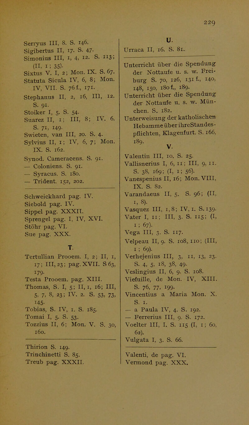 Serryus III, 8. S. 146. Sigibertus II, 17. S. 47- Simonius III, 1, 4. I2- S. II3! (II, 1 ; 35)- Sixtus V. I, 2; Mon. IX. S. 67. Statuta Sicula IV, 6, 8; Mon. IV, VII. S. 76 f., 171. Stephanus II, 2, 16, III, 12. S. 91. Stoiker I, 5. S. 54. Suarez II, 1; III, 8; IV. 6. S. 71, 149- Swieten, van III, 20. S. 4. Sylvius II, 1; IV, 6, 7; Mon. IX. S. 162. Svnod. Cameracens. S. 91. — Coloniens. S. 91. — Syracus. S. 180. — Trident. 152, 202. Schweickhard pag. IV. Siebold pag. IV. Sippel pag. XXXII. Sprengel pag. I, IV, XVI. Stöhr pag. VI. Sue pag. XXX. T Tertullian Prooem. I, 2; II, 1, 17; 111,23; pag. XVII. S63, 179. Testa Prooem. pag. XIII. Thomas, S. I, 5; II, 1, 16; III, 5, 7, 8, 23; IV. 2. S. 53, 73, 145- Tobias, S. IV, 1. S. 185. Tomai I, 5. S. 53. Tozzius II, 6; Mon. V. S. 30, 160. Thirion S. 149. Trinchinetti S. 85. Treub pag. XXXII. U. Urraca II, 16. S. 81. Unterricht über die Spendung der Nottaufe u. s. w. Frei- burg S. 70, 126, 131 f., 14°) 148, 150, 180 f., 189. Unterricht über die Spendung der Nottaufe u. s. w. Mün- chen. S. 182. Unterweisung der katholischen Hebamme über ihreStandes- pflichten, Klagenfurt. S. 166, 189. V. Valentin III, 10. S. 25. Vallisnerius I, 6, xx; III, 9, 11. S. 38, 169; (I, 1; 56). Vanespenius II, 16; Mon. VIII, IX. S. 82. Varandaeus II, 5. S. 96; (II, 1, 8). Vasquez III, 1,8; IV, 1. S. 139. Vater I, 11; III, 3. S. 115; (I, 1 ; 67). Vega III, 3. S. 117. Velpe au II, 9. S. 108, 110; (III, 1 ; 69). Verhejenius III, 3, 11, 13, 23. S. 4, 5, l8> 38, 49- Veslingius II, 6, 9. S. 108. Viefuille, de Mon. IV, XIII. S. 76, 77. 199- Vincentius a Maria Mon. X. S. 1. — a Paula IV, 4. S. 192. — Ferrerius III, 9. S. 172. Voelter III, I. S. 115 (I, 1; 60, 62). Vulgata I, 3. S. 66. Valenti, de pag. VI. Vermond pag. XXX.