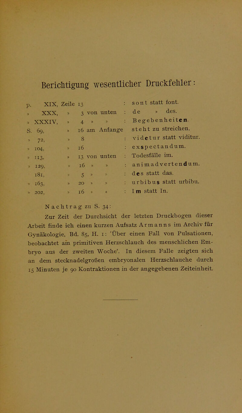 Berichtigung wesentlicher Druckfehler: p. XIX, Zeile 13 > XXX, V> 3 von unten > XXXIV, 4 » » s. 69, » 16 am Anfänge » 72- » 8 » 104, » 16 3 113. » 13 von unten » 129, » 16 » » 181, » 5 8 » 3 163, » 20 » » » 202, » 16 » « sont statt font. de » des. B egebenheiten. steht zu streichen, videtur statt viditur. exspectandum. Todesfälle im. animadvertendum. des statt das. urbibus statt urbibu. I m statt In. Nachtrag zu S. 34 • Zur Zeit der Durchsicht der letzten Druckbogen dieser Arbeit finde ich einen kurzen Aufsatz Armanns im Archiv für Gynäkologie, Bd. 85, H. 1: 'Über einen Fall von Pulsationen, beobachtet am primitiven Herzschlauch des menschlichen Em- bryo aus der zweiten Woche’. In diesem Falle zeigten sich an dem stecknadelgroßen embryonalen Herzschlauche durch 15 Minuten je 90 Kontraktionen in der angegebenen Zeiteinheit.