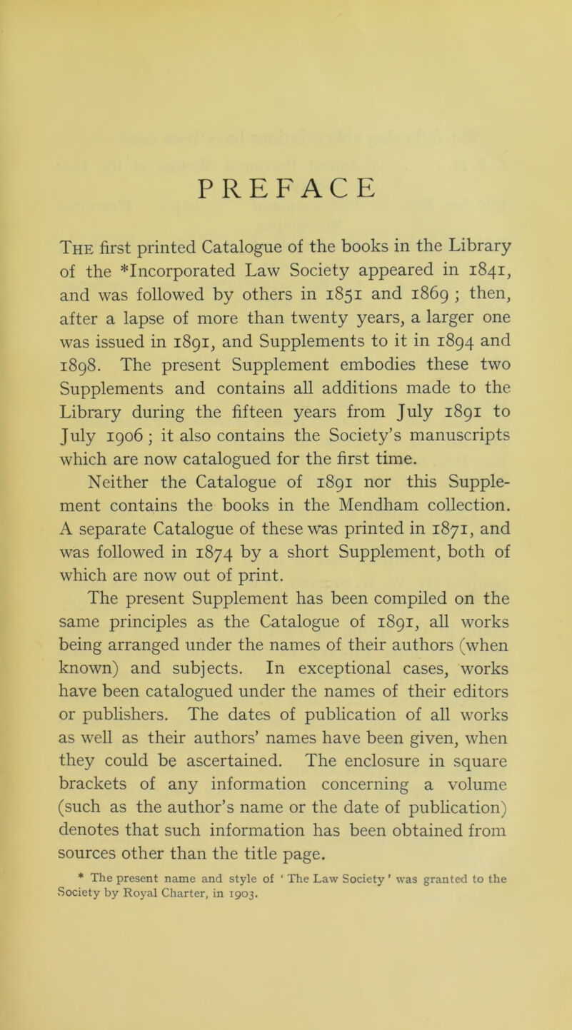 PREFACE The first printed Catalogue of the books in the Library of the incorporated Law Society appeared in 1841, and was followed by others in 1851 and 1869 ; then, after a lapse of more than twenty years, a larger one was issued in 1891, and Supplements to it in 1894 and 1898. The present Supplement embodies these two Supplements and contains all additions made to the Library during the fifteen years from July 1891 to July 1906; it also contains the Society’s manuscripts which are now catalogued for the first time. Neither the Catalogue of 1891 nor this Supple- ment contains the books in the Mendham collection. A separate Catalogue of these was printed in 1871, and was followed in 1874 by a short Supplement, both of which are now out of print. The present Supplement has been compiled on the same principles as the Catalogue of 1891, all works being arranged under the names of their authors (when known) and subjects. In exceptional cases, works have been catalogued under the names of their editors or publishers. The dates of publication of all works as well as their authors’ names have been given, when they could be ascertained. The enclosure in square brackets of any information concerning a volume (such as the author’s name or the date of publication) denotes that such information has been obtained from sources other than the title page. * The present name and style of ‘ The Law Society ’ was granted to the