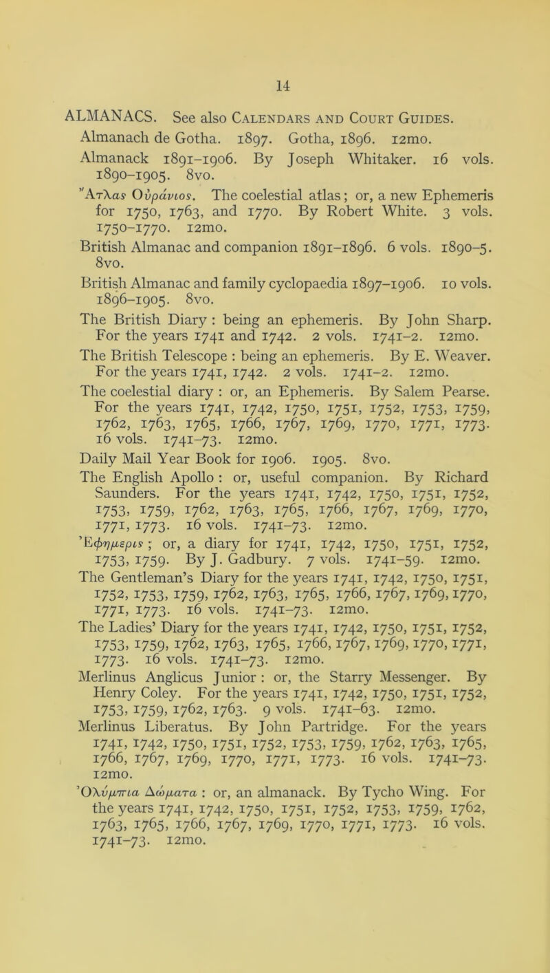 ALMANACS. See also Calendars and Court Guides. Almanach de Gotha. 1897. Gotha, 1896. 121110. Almanack 1891-1906. By Joseph Whitaker. 16 vols. 1890-1905. 8vo. ' ArXas Ovpdvios. The coelestial atlas; or, a new Ephemeris for 1750, 1763, and 1770. By Robert White. 3 vols. 1750-1770. i2mo. British Almanac and companion 1891-1896. 6 vols. 1890-5. 8vo. British Almanac and family cyclopaedia 1897-1906. 10 vols. 1896-1905. 8vo. The British Diary : being an ephemeris. By John Sharp. For the years 1741 and 1742. 2 vols. 1741-2. i2mo. The British Telescope : being an ephemeris. By E. Weaver. For the years 1741, 1742. 2 vols. 1741-2. i2mo. The coelestial diary : or, an Ephemeris. By Salem Pearse. For the years 1741, 1742, 1750, 1751, 1752, 1753, 1759, 1762, 1763, 1765, 1766, 1767, 1769, 1770, 1771, 1773. 16 vols. 1741-73. i2mo. Daily Mail Year Book for 1906. 1905. 8vo. The English Apollo : or, useful companion. By Richard Saunders. For the years 1741, 1742, 1750, 1751, 1752, 1753, 1759. i762, 1763, 1765, 1766, 1767, 1769, 1770, 1771, 1773. 16 vols. 1741-73. i2mo. ’E fafispts ; or, a diary for 1741, 1742, 1750, 1751, 1752, 1753, x759- By J. Gadbury. 7 vols. 1741-59. i2mo. The Gentleman’s Diary for the years 1741, 1742, 1750, 1751, 1752. 1753, *759> 1762, 1763, 1765, 1766, 1767,1769,1770, 1771, 1773. 16 vols. 1741-73. i2mo. The Ladies’ Diary for the years 1741, 1742, 1750, 1751, 1752, I753> 1759. 1762, 1763, 1765, 1766,1767,1769,1770,1771, 1773. 16 vols. 1741-73. i2mo. Merlinus Anglicus Junior : or, the Starry Messenger. By Henry Coley. For the years 1741, 1742, 1750, 1751, 1752, *753, i759> 1762, 1763. 9 vols. 1741-63. i2mo. Merlinus Liberatus. By John Partridge. For the years 1741, 1742, 1750, 1751, 1752, 1753, 1759, 1762, 1763, 1765, 1766, 1767, 1769, 1770, 1771, 1773. 16 vols. 1741-73. i2mo. ’OXv/xiria Acofxara : or, an almanack. By Tycho Wing. For the years 1741, 1742, 1750, 1751, 1752, 1753, *759> 2, 1763, 1765, 1766, 1767, 1769, 1770, 1771, 1773. 16 vols. 1741-73. i2mo.