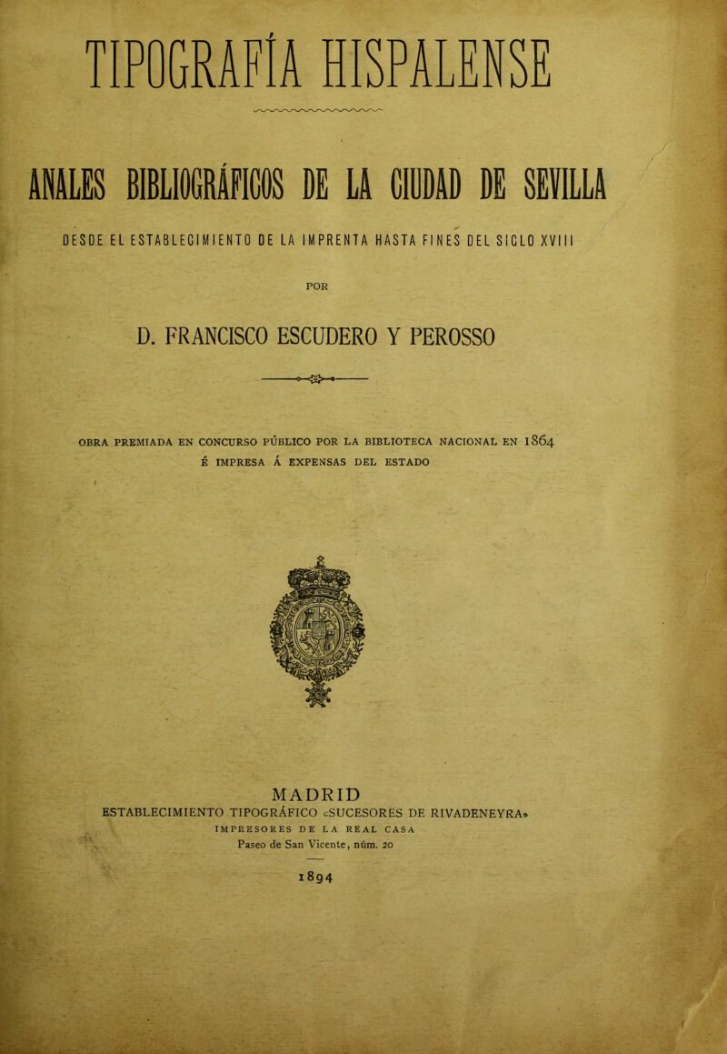 ANULES BIBLIOGRÁFICOS DE LA CIUDAD DE SEVILLA DESDE EL ESTABLECIMIENTO DE LA IMPRENTA HASTA FINES DEL SIGLO XVIII D. FRANCISCO ESCUDERO Y PEROSSO OBRA PREMIADA EN CONCURSO PUBLICO POR LA BIBLIOTECA NACIONAL EN 1864 É IMPRESA Á EXPENSAS DEL ESTADO MADRID ESTABLECIMIENTO TIPOGRÁFICO «SUCESORES DE RIVADENEYRA» IMPRESORES DE LA REAL CASA Paseo de San Vicente, núm. 20 1894