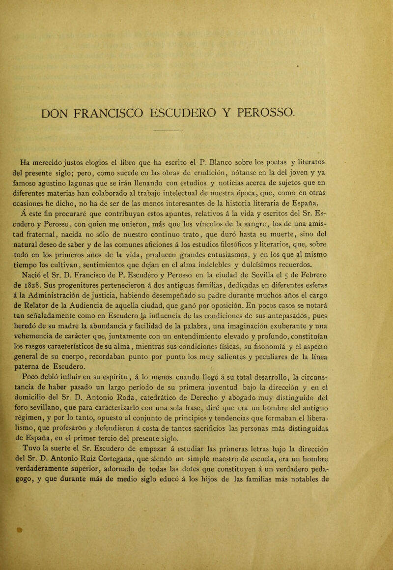 DON FRANCISCO ESCUDERO Y PEROSSO. Ha merecido justos elogios el libro que ha escrito el P. Blanco sobre los poetas y literatos del presente siglo; pero, como sucede en las obras de erudición, nótanse en la del joven y ya famoso agustino lagunas que se irán llenando con estudios y noticias acerca de sujetos que en diferentes materias han colaborado al trabajo intelectual de nuestra época, que, como en otras ocasiones he dicho, no ha de ser de las menos interesantes de la historia literaria de España. Á este fin procuraré que contribuyan estos apuntes, relativos á la vida y escritos del Sr. Es- cudero y Perosso, con quien me unieron, más que los vínculos de la sangre, los de una amis- tad fraternal, nacida no sólo de nuestro continuo trato, que duró hasta su muerte, sino del natural deseo de saber y de las comunes aficiones á los estudios filosóficos y literarios, que, sobre todo en los primeros años de la vida, producen grandes entusiasmos, y en los que al mismo tiempo los cultivan, sentimientos que dejan en el alma indelebles y dulcísimos recuerdos. Nació el Sr. D. Francisco de P. Escudéro y Perosso en la ciudad de Sevilla el 5 de Febrero de 1828. Sus progenitores pertenecieron á dos antiguas familias, dedicadas en diferentes esferas á la Administración de justicia, habiendo desempeñado su padre durante muchos años el cargo de Relator de la Audiencia de aquella ciudad, que ganó por oposición. En pocos casos se notará tan señaladamente como en Escudero,1a influencia de las condiciones de sus antepasados, pues heredó de su madre la abundancia y facilidad de la palabra, una imaginación exuberante y una vehemencia de carácter que, juntamente con un entendimiento elevado y profundo, constituían los rasgos característicos de su alma, mientras sus condiciones físicas, su fisonomía y el aspecto general de su cuerpo, recordaban punto por punto los muy salientes y peculiares de la línea paterna de Escudero. Poco debió influir en su espíritu, á lo menos cuando llegó á su total desarrollo, la circuns- tancia de haber pasado un largo período de su primera juventud bajo la dirección y en el domicilio del Sr. D. Antonio Roda, catedrático de Derecho y abogado muy distinguido del foro sevillano, que para caracterizarlo con una sola frase, diré que era un hombre del antiguo régimen, y por lo tanto, opuesto al conjunto de principios y tendencias que formaban el libera- lismo, que profesaron y defendieron á costa de tantos sacrificios las personas más distinguidas de España, en el primer tercio del presente siglo. Tuvo la suerte el Sr. Escudero de empezar á estudiar las primeras letras bajo la dirección del Sr. D. Antonio Ruiz Cortegana, que siendo un simple maestro de escuela, era un hombre verdaderamente superior, adornado de todas las dotes que constituyen á un verdadero peda- gogo, y que durante más de medio siglo educó á los hijos de las familias más notables de