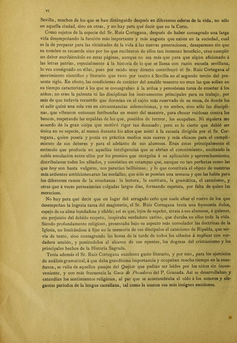 Sevilla, muchos de los que se han distinguido después en diferentes esferas de la vida, no sólo en aquella ciudad, sino en otras, y no hay para qué decir que en la Corte. Como sujetos de la especie del Sr. Ruiz Cortegana, después de haber consagrado una larga vida desempeñando la función más importante y más augusta que existe en la sociedad, cual es la de preparar para las vicisitudes de la vida á las nuevas generaciones, desaparecen sin que su nombre se recuerde sino por los que recibieron de ellos tan inmenso beneficio, creo cumplir un deber escribiéndolo en estas páginas, aunque no sea más que para que algún aficionado á las letras patrias, especialmente á la historia de lo que se llama con razón escuela sevillana, lo vea consignado en ellas, pues por modo muy directo contribuyó el Sr. Ruiz Cortegana al movimiento científico y literario que tuvo por teatro á Sevilla en el segundo tercio del pre- sente siglo. En efecto, las condiciones de carácter del amable maestro no eran las que solían en su tiempo caracterizar á los que se consagraban á la ardua y penosísima tarea de enseñar á los niños; no eran la palmeta ni las disciplinas los instrumentos principales para su trabajo, por más de que todavía recuerdo que dormían en el cajón más reservado de su mesa, de donde los vi salir quizá una sola vez en circunstancias solemnísimas, y no ambos, sino sólo las discipli- nas, que vibraron entonces furibundas en mano del maestro, para chocar ruidosas contra los bancos, respetando las espaldas de los que, poseídos de terrror, los ocupaban. Ni siquiera me acuerdo de la gran culpa que motivó rigor tan desusado; pero es lo cierto que debió ser única en su especie, al menos durante los años que asistí á la escuela dirigida por el Sr. Cor- tegana, quien poseía y ponía en práctica medios más suaves y más eficaces para el cumpli- miento de sus deberes y para el adelanto de sus alumnos. Eran éstos principalmente el estímulo que producía en aquellas inteligencias que se abrían al conocimiento, excitando la noble emulación entre ellos por los premios que otorgaba á su aplicación y aprovechamiento; distribuíanse todos los sábados, y consistían en estampas que, aunque no tan perfectas como las que hoy son hasta vulgares, nos parecían bellísimas; y lo que constituía el objeto de nuestras más ardientes ambiciones eran las medallas, que sólo se poseían una semana y que las había para los diferentes ramos de la enseñanza: la lectura, la escritura, la gramática, el catecismo, y otras que á veces permanecían colgadas largos días, formando espetera, por falta de quien las mereciese. No hay para qué decir que en lugar del arrugado ceño que suele afear el rostro de los que desempeñan la ingrata tarea del magisterio, el Sr. Ruiz Cortegana tenía una fisonomía dulce, espejo de su alma bondadosa y afable; así es que, lejos de repeler, atraía á sus alumnos, á quienes, sin perjuicio del debido respeto, inspiraba verdadero cariño, que duraba en ellos toda la vida. Siendo profundamente religioso, presentaba bajo su aspecto más consolador las doctrinas de la Iglesia, no limitándose á fijar en la memoria de sus discípulos el catecismo de Ripalda, que ser- vía de texto, sino consagrando las horas de la tarde de todos los sábados á explicar con ver- dadera unción, y poniéndolos al alcance de sus oyentes, los dogmas del cristianismo y los principales hechos de la Historia Sagrada. Tenía además el Sr. Ruiz Cortegana excelente gusto literario, y por esto, para los ejercicios de análisis gramatical, á que daba grandísima importancia y ocupaban mucho tiempo en la ense- ñanza, se valía de aquellos pasajes del Quijote que podían ser leídos por los niños sin incon- veniente, y con más frecuencia la Gicía de Pecadores del P. Granada. Así se desarrollaban y extendían los sentimientos religiosos, al par que se acostumbraba el oído á los sonoros y ele- gantes períodos de la lengua castellana, tal como la usaron sus más insignes escritores.