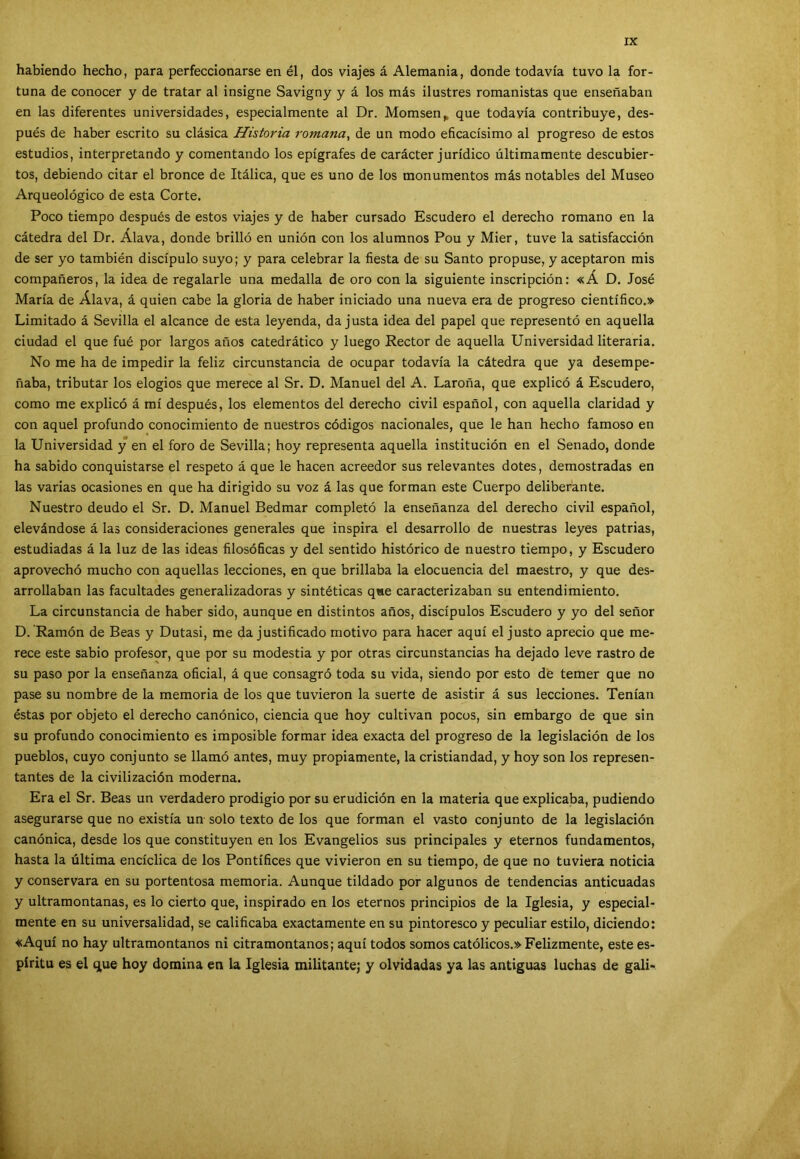 XX habiendo hecho, para perfeccionarse en él, dos viajes á Alemania, donde todavía tuvo la for- tuna de conocer y de tratar al insigne Savigny y á los más ilustres romanistas que enseñaban en las diferentes universidades, especialmente al Dr. Momsen> que todavía contribuye, des- pués de haber escrito su clásica Historia romana, de un modo eficacísimo al progreso de estos estudios, interpretando y comentando los epígrafes de carácter jurídico últimamente descubier- tos, debiendo citar el bronce de Itálica, que es uno de los monumentos más notables del Museo Arqueológico de esta Corte. Poco tiempo después de estos viajes y de haber cursado Escudero el derecho romano en la cátedra del Dr. Alava, donde brilló en unión con los alumnos Pou y Mier, tuve la satisfacción de ser yo también discípulo suyo; y para celebrar la fiesta de su Santo propuse, y aceptaron mis compañeros, la idea de regalarle una medalla de oro con la siguiente inscripción: «Á D. José María de Alava, á quien cabe la gloria de haber iniciado una nueva era de progreso científico.» Limitado á Sevilla el alcance de esta leyenda, da justa idea del papel que representó en aquella ciudad el que fué por largos años catedrático y luego Rector de aquella Universidad literaria. No me ha de impedir la feliz circunstancia de ocupar todavía la cátedra que ya desempe- ñaba, tributar los elogios que merece al Sr. D. Manuel del A. Laroña, que explicó á Escudero, como me explicó á mí después, los elementos del derecho civil español, con aquella claridad y con aquel profundo conocimiento de nuestros códigos nacionales, que le han hecho famoso en la Universidad y en el foro de Sevilla; hoy representa aquella institución en el Senado, donde ha sabido conquistarse el respeto á que le hacen acreedor sus relevantes dotes, demostradas en las varias ocasiones en que ha dirigido su voz á las que forman este Cuerpo deliberante. Nuestro deudo el Sr. D. Manuel Bedmar completó la enseñanza del derecho civil español, elevándose á las consideraciones generales que inspira el desarrollo de nuestras leyes patrias, estudiadas á la luz de las ideas filosóficas y del sentido histórico de nuestro tiempo, y Escudero aprovechó mucho con aquellas lecciones, en que brillaba la elocuencia del maestro, y que des- arrollaban las facultades generalizadoras y sintéticas q«e caracterizaban su entendimiento. La circunstancia de haber sido, aunque en distintos años, discípulos Escudero y yo del señor D. Ramón de Beas y Dutasi, me da justificado motivo para hacer aquí el justo aprecio que me- rece este sabio profesor, que por su modestia y por otras circunstancias ha dejado leve rastro de su paso por la enseñanza oficial, á que consagró toda su vida, siendo por esto de temer que no pase su nombre de la memoria de los que tuvieron la suerte de asistir á sus lecciones. Tenían éstas por objeto el derecho canónico, ciencia que hoy cultivan pocos, sin embargo de que sin su profundo conocimiento es imposible formar idea exacta del progreso de la legislación de los pueblos, cuyo conjunto se llamó antes, muy propiamente, la cristiandad, y hoy son los represen- tantes de la civilización moderna. Era el Sr. Beas un verdadero prodigio por su erudición en la materia que explicaba, pudiendo asegurarse que no existía un solo texto de los que forman el vasto conjunto de la legislación canónica, desde los que constituyen en los Evangelios sus principales y eternos fundamentos, hasta la última encíclica de los Pontífices que vivieron en su tiempo, de que no tuviera noticia y conservara en su portentosa memoria. Aunque tildado por algunos de tendencias anticuadas y ultramontanas, es lo cierto que, inspirado en los eternos principios de la Iglesia, y especial- mente en su universalidad, se calificaba exactamente en su pintoresco y peculiar estilo, diciendo: «Aquí no hay ultramontanos ni citramontanos; aquí todos somos católicos.» Felizmente, este es- píritu es el que hoy domina en la Iglesia militante; y olvidadas ya las antiguas luchas de gali-