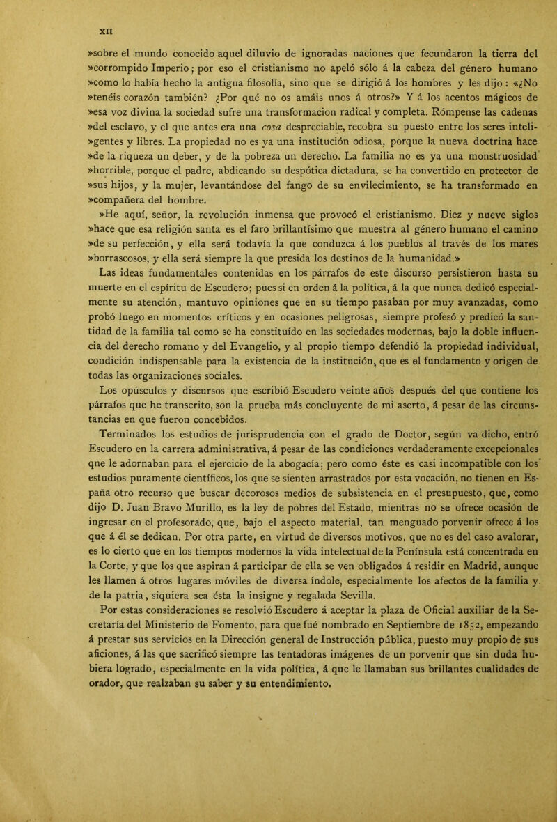 »sobre el mundo conocido aquel diluvio de ignoradas naciones que fecundaron la tierra del »corrompido Imperio; por eso el cristianismo no apeló sólo á la cabeza del género humano »como lo había hecho la antigua filosofía, sino que se dirigió á los hombres y les dijo : «¿No »tenéis corazón también? ¿Por qué no os amáis unos á otros?» Y á los acentos mágicos de »esa voz divina la sociedad sufre una transformación radical y completa. Rómpense las cadenas »del esclavo, y el que antes era una cosa despreciable, recobra su puesto entre los seres inteli- »gentes y libres. La propiedad no es ya una institución odiosa, porque la nueva doctrina hace »de la riqueza un deber, y de la pobreza un derecho. La familia no es ya una monstruosidad »horrible, porque el padre, abdicando su despótica dictadura, se ha convertido en protector de »sus hijos, y la mujer, levantándose del fango de su envilecimiento, se ha transformado en »compañera del hombre. »He aquí, señor, la revolución inmensa que provocó el cristianismo. Diez y nueve siglos »hace que esa religión santa es el faro brillantísimo que muestra al género humano el camino »de su perfección, y ella será todavía la que conduzca á los pueblos al través de los mares »borrascosos, y ella será siempre la que presida los destinos de la humanidad.» Las ideas fundamentales contenidas en los párrafos de este discurso persistieron hasta su muerte en el espíritu de Escudero; pues si en orden á la política, á la que nunca dedicó especial- mente su atención, mantuvo opiniones que en su tiempo pasaban por muy avanzadas, como probó luego en momentos críticos y en ocasiones peligrosas, siempre profesó y predicó la san- tidad de la familia tal como se ha constituido en las sociedades modernas, bajo la doble influen- cia del derecho romano y del Evangelio, y al propio tiempo defendió la propiedad individual, condición indispensable para la existencia de la institución, que es el fundamento y origen de todas las organizaciones sociales. Los opúsculos y discursos que escribió Escudero veinte años después del que contiene los párrafos que he transcrito, son la prueba más concluyente de mi aserto, á pesar de las circuns- tancias en que fueron concebidos. Terminados los estudios de jurisprudencia con el grado de Doctor, según va dicho, entró Escudero en la carrera administrativa, á pesar de las condiciones verdaderamente excepcionales qne le adornaban para el ejercicio de la abogacía; pero como éste es casi incompatible con los’ estudios puramente científicos, los que se sienten arrastrados por esta vocación, no tienen en Es- paña otro recurso que buscar decorosos medios de subsistencia en el presupuesto, que, como dijo D. Juan Bravo Murillo, es la ley de pobres del Estado, mientras no se ofrece ocasión de ingresar en el profesorado, que, bajo el aspecto material, tan menguado porvenir ofrece á los que á él se dedican. Por otra parte, en virtud de diversos motivos, que no es del caso avalorar, es lo cierto que en los tiempos modernos la vida intelectual de la Península está concentrada en la Corte, y que los que aspiran á participar de ella se ven obligados á residir en Madrid, aunque les llamen á otros lugares móviles de diversa índole, especialmente los afectos de la familia y. de la patria, siquiera sea ésta la insigne y regalada Sevilla. Por estas consideraciones se resolvió Escudero á aceptar la plaza de Oficial auxiliar de la Se- cretaría del Ministerio de Fomento, para quefué nombrado en Septiembre de 1852, empezando á prestar sus servicios en la Dirección general de Instrucción pública, puesto muy propio de sus aficiones, á las que sacrificó siempre las tentadoras imágenes de un porvenir que sin duda hu- biera logrado, especialmente en la vida política, á que le llamaban sus brillantes cualidades de orador, que realzaban su saber y su entendimiento.