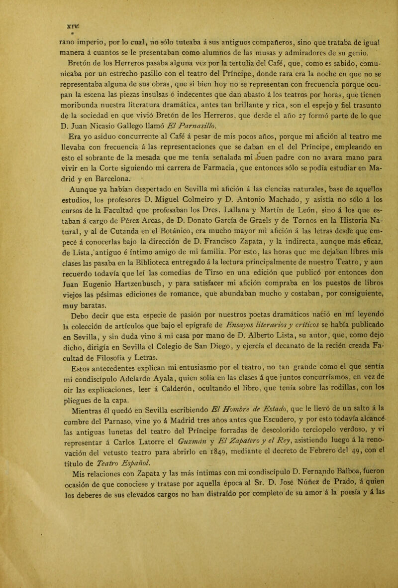 xivr rano imperio, por lo cual, no sólo tuteaba á sus antiguos compañeros, sino que trataba de igual manera á cuantos se le presentaban como alumnos de las musas y admiradores de su genio. Bretón de los Herreros pasaba alguna vez por la tertulia del Café, que, como es sabido, comu- nicaba por un estrecho pasillo con el teatro del Príncipe, donde rara era la noche en que no se representaba alguna de sus obras, que si bien hoy no se representan con frecuencia porque ocu- pan la escena las piezas insulsas ó indecentes que dan abasto á los teatros por horas, que tienen moribunda nuestra literatura dramática, antes tan brillante y rica, son el espejo y fiel trasunto de la sociedad en que vivió Bretón de los Herreros, que desde el año 27 formó parte de lo que D. Juan Nicasio Gallego llamó El Parnasillo. Era yo asiduo concurrente al Café á pesar de mis pocos años, porque mi afición al teatro me llevaba con frecuencia á las representaciones que se daban en el del Príncipe, empleando en 0 esto el sobrante de la mesada que me tenía señalada mi buen padre con no avara mano para vivir en la Corte siguiendo mi carrera de Farmacia, que entonces sólo se podía estudiaren Ma- drid y en Barcelona. Aunque ya habían despertado en Sevilla mi afición á las ciencias naturales, base de aquellos estudios, los profesores D. Miguel Colmeiro y D. Antonio Machado, y asistía no sólo á los cursos de la Facultad que profesaban los Dres. Lallana y Martín de León, sino á los que es- taban á cargo de Pérez Arcas, de D. Donato García de Graels y de Tornos en la Historia Na- tural, y al de Cutanda en el Botánico, era mucho mayor mi afición á las letras desd'e que em- pecé á conocerlas bajo la dirección de D. Francisco Zapata, y la indirecta, aunque más eficaz, de Lista, antiguo é íntimo amigo de mi familia. Por esto, las horas que me dejaban libres mis clases las pasaba en la Biblioteca entregado á la lectura principalmente de nuestro Teatro, y aun recuerdo todavía que leí las comedias de Tirso en una edición que publicó por entonces don Juan Eugenio Hartzenbusch, y para satisfacer mi afición compraba en los puestos de libros viejos las pésimas ediciones de romance, qué abundaban mucho y costaban, por consiguiente, muy baratas. Debo decir que esta especie de pasión por nuestros poetas dramáticos nació en mí leyendo la colección de artículos que bajo el epígrafe de Ensayos litcr curiosy críticos se había publicado en Sevilla, y sin duda vino á mi casa por mano de D. Alberto Lista, su autor, que, como dejo dicho, dirigía en Sevilla el Colegio de San Diego, y ejercía el decanato de la recién creada Fa- cultad de Filosofía y Letras. Estos antecedentes explican mi entusiasmo por el teatro, no tan grande como el que sentía mi condiscípulo Adelardo Ayala, quien solía en las clases á que juntos concurríamos, en vez de oir las explicaciones, leer á Calderón, ocultando el libro, que tenía sobre las rodillas, con los pliegues de la capa. Mientras él quedó en Sevilla escribiendo El Hombre de Estado, que le llevó de un salto á la cumbre del Parnaso, vine yo á Madrid tres años antes que Escudero, y por esto todavía alcancé- las antiguas lunetas del teatro del Príncipe forradas de descolorido terciopelo verdoso, y vi representar á Carlos Latorre el Guzmán y El Zapatero y el Rey, asistiendo luego á la reno- vación del vetusto teatro para abrirlo en 1849, mediante el decreto de Febrero del 49, con el título de Teatro Español. Mis relaciones con Zapata y las más íntimas con mi condiscípulo D. Fernando Balboa, fueron ocasión de que conociese y tratase por aquella época al Sr. D. José Núñez de Prado, á quien los deberes de sus elevados cargos no han distraído por completo de su amor á la poesía y á las