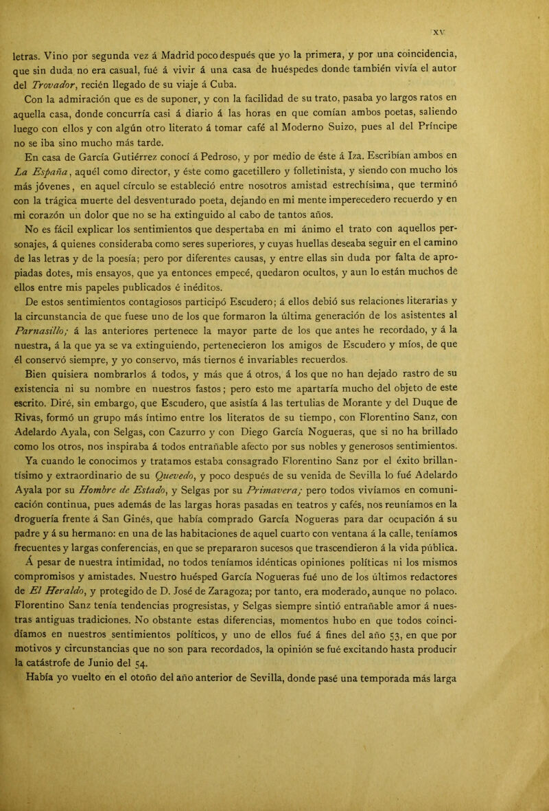 letras. Vino por segunda vez á Madrid poco después que yo la primera, y por una coincidencia, que sin duda no era casual, fué á vivir á una casa de huéspedes donde también vivía el autor del Trovador, recién llegado de su viaje á Cuba. Con la admiración que es de suponer, y con la facilidad de su trato, pasaba yo largos ratos en aquella casa, donde concurría casi á diario á las horas en que comían ambos poetas, saliendo luego con ellos y con algún otro literato á tomar café al Moderno Suizo, pues al del Príncipe no se iba sino mucho más tarde. En casa de García Gutiérrez conocí á Pedroso, y por medio de éste á Iza. Escribían ambos en La España, aquél como director, y éste como gacetillero y folletinista, y siendo con mucho los más jóvenes, en aquel círculo se estableció entre nosotros amistad estrechísima, que terminó con la trágica muerte del desventurado poeta, dejando en mi mente imperecedero recuerdo y en mi corazón un dolor que no se ha extinguido al cabo de tantos años. No es fácil explicar los sentimientos que despertaba en mi ánimo el trato con aquellos per- sonajes, á quienes consideraba como seres superiores, y cuyas huellas deseaba seguir en el camino de las letras y de la poesía; pero por diferentes causas, y entre ellas sin duda por falta de apro- piadas dotes, mis ensayos, que ya entonces empecé, quedaron ocultos, y aun lo están muchos de ellos entre mis papeles publicados é inéditos. De estos sentimientos contagiosos participó Escudero; á ellos debió sus relaciones literarias y la circunstancia de que fuese uno de los que formaron la última generación de los asistentes al Parnasillo; á las anteriores pertenece la mayor parte de los que antes he recordado, y á la nuestra, á la que ya se va extinguiendo, pertenecieron los amigos de Escudero y míos, de que él conservó siempre, y yo conservo, más tiernos é invariables recuerdos. Bien quisiera nombrarlos á todos, y más que á otros, á los que no han dejado rastro de su existencia ni su nombre en nuestros fastos; pero esto me apartaría mucho del objeto de este escrito. Diré, sin embargo, que Escudero, que asistía á las tertulias de Morante y del Duque de Rivas, formó un grupo más íntimo entre los literatos de su tiempo, con Florentino Sanz, con Adelardo Ayala, con Selgas, con Cazurro y con Diego García Nogueras, que si no ha brillado como los otros, nos inspiraba á todos entrañable afecto por sus nobles y generosos sentimientos. Ya cuando le conocimos y tratamos estaba consagrado Florentino Sanz por el éxito brillan- tísimo y extraordinario de su Quevedo, y poco después de su venida de Sevilla lo fué Adelardo Ayala por su Hombre de Estado, y Selgas por su Primavera; pero todos vivíamos en comuni- cación continua, pues además de las largas horas pasadas en teatros y cafés, nos reuníamos en la droguería frente á San Ginés, que había comprado García Nogueras para dar ocupación á su padre y á su hermano: en una de las habitaciones de aquel cuarto con ventana á la calle, teníamos frecuentes y largas conferencias, en que se prepararon sucesos que trascendieron á la vida pública. Á pesar de nuestra intimidad, no todos teníamos idénticas opiniones políticas ni los mismos compromisos y amistades. Nuestro huésped García Nogueras fué uno de los últimos redactores de El Heraldo, y protegido de D. José de Zaragoza; por tanto, era moderado, aunque no polaco. Florentino Sanz tenía tendencias progresistas, y Selgas siempre sintió entrañable amor á nues- tras antiguas tradiciones. No obstante estas diferencias, momentos hubo en que todos coinci- díamos en nuestros sentimientos políticos, y uno de ellos fué á fines del año 53, en que por motivos y circunstancias que no son para recordados, la opinión se fué excitando hasta producir la catástrofe de Junio del 54. Había yo vuelto en el otoño del año anterior de Sevilla, donde pasé una temporada más larga