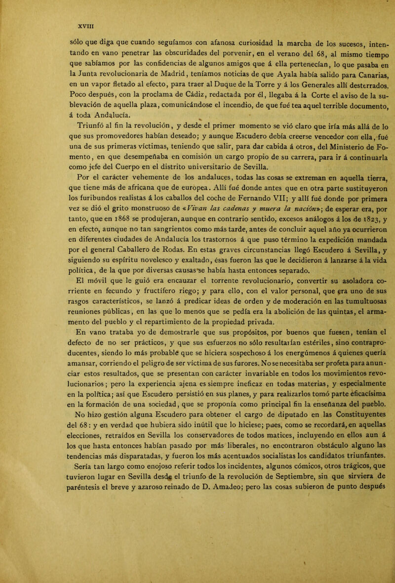 sólo que diga que cuando seguíamos con afanosa curiosidad la marcha de los sucesos, inten- tando en vano penetrar las obscuridades del porvenir, en el verano del 68, al mismo tiempo que sabíamos por las confidencias de algunos amigos que á ella pertenecían, lo que pasaba en la Junta revolucionaria de Madrid, teníamos noticias de que Ayala había salido para Canarias, en un vapor fletado al efecto, para traer al Duque de la Torre y á los Generales allí desterrados. Poco después, con la proclama de Cádiz, redactada por él, llegaba á la Corte el aviso de la su- blevación de aquella plaza, comunicándose el incendio, de que fué tea aquel terrible documento á toda Andalucía. Triunfó al fin la revolución, y desde el primer momento se vió claro que iría más allá de lo que sus promovedores habían deseado; y aunque Escudero debía creerse vencedor con ella, fué una de sus primeras víctimas, teniendo que salir, para dar cabida á otros, del Ministerio de Fo- mento, en que desempeñaba en comisión un cargo propio de su carrera, para ir á continuarla como jefe del Cuerpo en el distrito universitario de Sevilla. Por el carácter vehemente de los andaluces, todas las cosas se extreman en aquella tierra, que tiene más de africana que de europea. Allí fué donde antes que en otra parte sustituyeron los furibundos realistas á los caballos del coche de Fernando VII; y allí fué donde por primera vez se dió el grito monstruoso de «Vivan las cadenas y muera la nación»; de esperar era, por tanto, que en 1868 se produjeran, aunque en contrario sentido, excesos análogos á los de 1823, y en efecto, aunque no tan sangrientos como más tarde, antes de concluir aquel año ya ocurrieron en diferentes ciudades de Andalucía los trastornos á que puso término la expedición mandada por el general Caballero de Rodas. En estas graves circunstancias llegó Escudero á Sevilla, y siguiendo su espíritu novelesco y exaltado, ésas fueron las que le decidieron á lanzarse á la vida política, de la que por diversas causas‘se había hasta entonces separado. El móvil que le guió era encauzar el torrente revolucionario, convertir su asoladora co- rriente en fecundo y fructífero riego; y para ello, con el valor personal, que era uno de sus rasgos característicos, se lanzó á predicar ideas de orden y de moderación en las tumultuosas reuniones públicas, en las que lo menos que se pedía era la abolición de las quintas, el arma- mento del pueblo y el repartimiento de la propiedad privada. En vano trataba yo de demostrarle que sus propósitos, por buenos que fuesen, tenían el defecto de no ser prácticos, y que sus esfuerzos no sólo resultarían estériles, sino contrapro- ducentes, siendo lo más probable que se hiciera sospechoso á los energúmenos á quienes quería amansar, corriendo el peligro de ser víctima de sus furores. No se necesitaba ser profeta para anun- ciar estos resultados, que se presentan con carácter invariable en todos los movimientos revo- lucionarios; pero la experiencia ajena es siempre ineficaz en todas materias, y especialmente en la política; así que Escudero persistió en sus planes, y para realizarlos tomó parte eficacísima en la formación de una sociedad, que se proponía como principal fin la enseñanza del pueblo. No hizo gestión alguna Escudero para obtener el cargo de diputado en las Constituyentes del 68: y en verdad que hubiera sido inútil que lo hiciese; pues, como se recordará, en aquellas elecciones, retraídos en Sevilla los conservadores de todos matices, incluyendo en ellos aun á los que hasta entonces habían pasado por más liberales, no encontraron obstáculo alguno las tendencias más disparatadas, y fueron los más acentuados socialistas los candidatos triunfantes. Sería tan largo como enojoso referir todos los incidentes, algunos cómicos, otros trágicos, que tuvieron lugar en Sevilla desde el triunfo de la revolución de Septiembre, sin que sirviera de paréntesis el breve y azaroso reinado de D. Amadeo; pero las cosas subieron de punto después