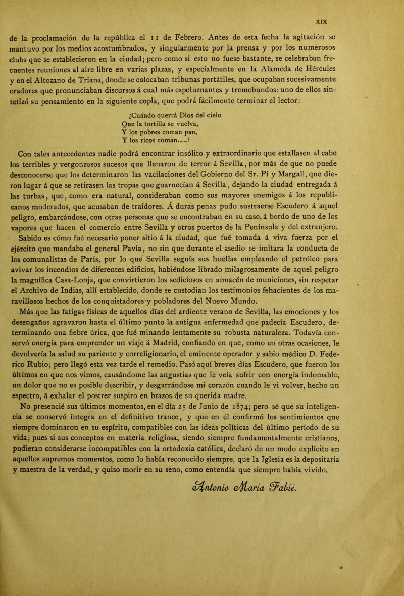 de la proclamación de la república el 11 de Febrero. Antes de esta fecha la agitación se mantuvo por los medios acostumbrados, y singularmente por la prensa y por los numerosos clubs que se establecieron en la ciudad; pero como si esto no fuese bastante, se celebraban fre- cuentes reuniones al aire libre en varias plazas, y especialmente en la Alameda de Hércules y en el Altozano de Triana, donde se colocaban tribunas portátiles, que ocupaban sucesivamente oradores que pronunciaban discursos á cual más espeluznantes y tremebundos: uno de ellos sin- tetizó su pensamiento en la siguiente copla, que podrá fácilmente terminar el lector: ¿Cuándo querrá Dios del cielo Que la tortilla se vuelva, Y los pobres coman pan, Y los ricos coman ? Con tales antecedentes nadie podrá encontrar insólito y extraordinario que estallasen al cabo los terribles y vergonzosos sucesos que llenaron de terror á Sevilla, por más de que no puede desconocerse que los determinaron las vacilaciones del Gobierno del Sr. Pí y Margall, que die- ron lugar á que se retirasen las tropas que guarnecían á Sevilla, dejando la ciudad entregada á las turbas, que, como era natural, consideraban como sus mayores enemigos á los republi- canos moderados, que acusaban de traidores. A duras penas pudo sustraerse Escudero á aquel peligro, embarcándose, con otras personas que se encontraban en su caso, á bordo de uno de los vapores que hacen el comercio entre Sevilla y otros puertos de la Península y del extranjero. Sabido es cómo fué necesario poner sitio á la ciudad, que fué tomada á viva fuerza por el ejército que mandaba el general Pavía, no sin que durante el asedio se imitara la conducta de los comunalistas de París, por lo que Sevilla seguía sus huellas empleando el petróleo para avivar los incendios de diferentes edificios, habiéndose librado milagrosamente de aquel peligro la magnífica Casa-Lonja, que convirtieron los sediciosos en almacén de municiones, sin respetar el Archivo de Indias, allí establecido, donde se custodian los testimonios fehacientes de los ma- ravillosos hechos de los conquistadores y pobladores del Nuevo Mundo. Más que las fatigas físicas de aquellos días del ardiente verano de Sevilla, las emociones y los desengaños agravaron hasta el último punto la antigua enfermedad que padecía Escudero, de- terminando una fiebre úrica, que fué minando lentamente su robusta naturaleza. Todavía con- servó energía para emprender un viaje á Madrid, confiando en que, como en otras ocasiones, le devolvería la salud su pariente y correligionario, el eminente operador y sabio médico D. Fede- rico Rubio; pero llegó esta vez tarde el remedio. Pasó aquí breves días Escudero, que fueron los últimos en que nos vimos, causándome las angustias que le veía sufrir con energía indomable, un dolor que no es posible describir, y desgarrándose mi corazón cuando le vi volver, hecho un espectro, á exhalar el postrer suspiro en brazos de su querida madre. No presencié sus últimos momentos, en el día 25 de Junio de 1874; pero sé que su inteligen- cia se conservó íntegra en el definitivo trance, y que en él confirmó los sentimientos que siempre dominaron en su espíritu, compatibles con las ideas políticas del último período de su vida; pues si sus conceptos en materia religiosa, siendo siempre fundamentalmente cristianos, pudieran considerarse incompatibles con la ortodoxia católica, declaró de un modo explícito en aquellos supremos momentos, como lo había reconocido siempre, que la Iglesia es la depositaría y maestra de la verdad, y quiso morir en su seno, como entendía que siempre había vivido. ¿Antonio oJjíl aria &^ahi¿.