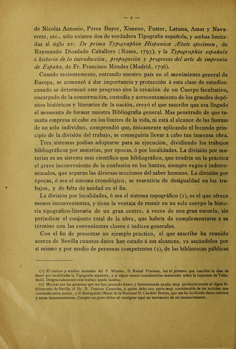 de Nicolás Antonio, Pérez Bayer, Ximeno, Fuster, Latassa, Amat y Nava- rrete, etc., sólo existen dos de verdadera Tipografía española, y ambas limita- das al siglo xv: De prima Typographice Hispanices EEtate specimen , de Raymundo Diosdado Caballero (Roma, 1793)> Y Ia Typographia española ó historia de la introducción, propagación y progresos del arte de imprenta de España, de Fr. Francisco Méndez (Madrid, 1796). Cuando recientemente, entrando nuestro país en el movimiento general de Europa, se comenzó á dar importancia y protección á esta clase de estudios: cuando se determinó este progreso con la creación de un Cuerpo facultativo, encargado de la conservación, custodia y acrecentamiento de los grandes depó- sitos históricos y literarios de la nación, creyó el que suscribe que era llegado el momento de formar nuestra Bibliografía general. Mas penetrado de que ta- maña empresa ni cabe en los límites de la vida, ni está al alcance de las fuerzas de un solo individuo, comprendió que, únicamente aplicando el fecundo prin- cipio de la división del trabajo, se conseguiría llevar á cabo tan inmensa obra. Tres sistemas podían adoptarse para su ejecución, dividiendo los trabajos bibliográficos por materias, por épocas, ó por localidades. La división por ma- terias es un sistema más científico que bibliográfico, que tendría en la práctica el grave inconveniente de la confusión en los límites, siempre vagos é indeter- minados, que separan las diversas secciones del saber humano. La división por épocas, ó sea el sistema cronológico, se resentiría de desigualdad en los tra- bajos, y de falta de unidad en el fin. La división por localidades, ó sea el sistema topográfico (1), es el que ofrece menos inconvenientes, y tiene la ventaja de reunir en un solo cuerpo la histo- ria tipográfico-literaria de un gran centro, á veces de una gran escuela, sin perjudicar el conjunto total de la obra, que habría de complementarse á su término con las convenientes claves é índices generales. Con el fin de presentar un ejemplo práctico, el que suscribe ha reunido acerca de Sevilla cuantos datos han estado á sus alcances, ya sacándolos por sí mismo y por medio de personas competentes (2), de las bibliotecas públicas (1) £1 curioso y erudito anotador del P. Méndez, D. Rafael Floranes, fué el primero que concibió la idea de hacer por localidades la Tipografía española, y al efecto reunió considerables materiales sobre la imprenta de Valla- dolid. Desgraciadamente este trabajo quedó inédito. (2) Muchas son las personas que me han prestado franca y desinteresada ayuda, muy particularmente el digno bi- bliotecario de Sevilla el Dr. D. Ventura Camacho, á quien debo una parte muy considerable de las noticias que contienen estos anales, y el distinguido Oficial de la Nacional D. Cándido Bretón, que me ha facilitado datos curiosos y notas interesantísimas. Cumplo un grato deber al consignar aquí un testimonio de mi reconocimiento.