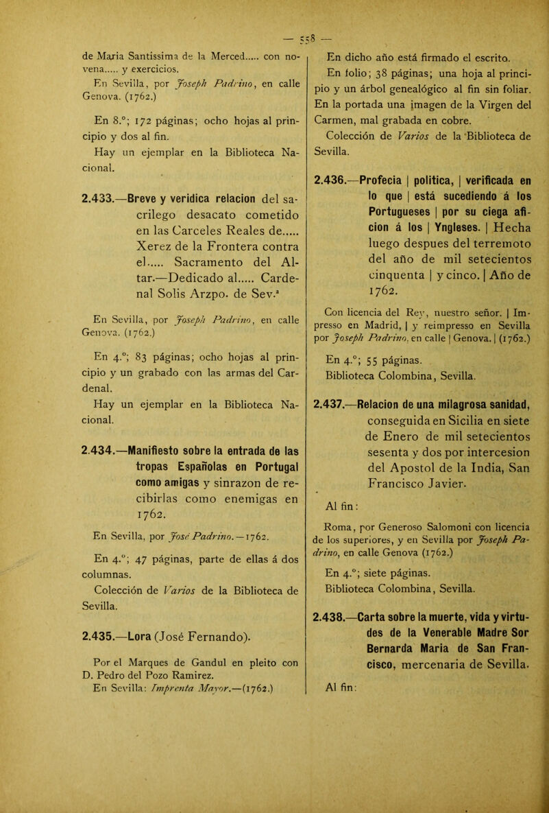 de María Santissima de la Merced con no- vena y exercicios. En Sevilla, por Joseph Padrino, en calle Genova. (1762.) En 8.°; 172 páginas; ocho hojas al prin- cipio y dos al fin. Hay un ejemplar en la Biblioteca Na- cional. 2.433. —Breve y verídica relación del sa- crilego desacato cometido en las Cárceles Reales de Xerez de la Frontera contra el Sacramento del Al- tar.—Dedicado al Carde- nal Solis Arzpo. de Sev.a En Sevilla, por Joseph Padrino, en calle Genova. (1762.) En 4.0; 83 páginas; ocho hojas al prin- cipio y un grabado con las armas del Car- denal. Hay un ejemplar en la Biblioteca Na- cional. 2.434. —Manifiesto sobre la entrada de las tropas Españolas en Portugal como amigas y sinrazón de re- cibirlas como enemigas en 1762. En Sevilla, por José Padrino. —1762. En 4.0; 47 páginas, parte de ellas á dos columnas. Colección de Varios de la Biblioteca de Sevilla. 2.435. —Lora (José Fernando). Por el Marques de Gandul en pleito con D. Pedro del Pozo Ramírez. En Sevilla: Imprenta Mayor.—(1762.) En dicho año está firmado el escrito. En íolio; 38 páginas; una hoja al princi- pio y un árbol genealógico al fin sin foliar. En la portada una imagen de la Virgen del Carmen, mal grabada en cobre. Colección de Varios de la Biblioteca de Sevilla. 2.436. —Profecía | política, | verificada en lo que | está sucediendo á los Portugueses | por su ciega afi- ción á los | Yngleses. | Hecha luego después del terremoto del año de mil setecientos cinquenta | y cinco. | Año de 1762. Con licencia del Rey, nuestro señor. | Im- presso en Madrid, | y reimpresso en Sevilla por Joseph Padrino, en calle | Genova. | (1762.) En 4.0; 55 páginas. Biblioteca Colombina, Sevilla. 2.437. —Relación de una milagrosa sanidad, conseguida en Sicilia en siete de Enero de mil setecientos sesenta y dos por intercesión del Apóstol de la India, San Francisco Javier. Al fin: Roma, por Generoso Salomoni con licencia de los superiores, y en Sevilla por Joseph Pa- drino, en calle Genova (1762.) En 4.0; siete páginas. Biblioteca Colombina, Sevilla. 2.438. —Carta sobre la muerte, vida y virtu- des de la Venerable Madre Sor Bernarda María de San Fran- cisco, mercenaria de Sevilla. Al fin: