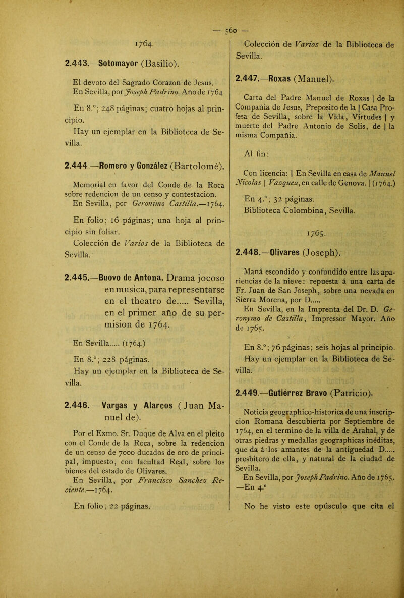 — ;6o — 1764. 2.443.—Sotomayor (Basilio). El devoto del Sagrado Corazón de Jesús. En Sevilla, por Joseph Padrino. Añode 1764 En 8.°; 248 páginas; cuatro hojas al prin- cipio. Hay un ejemplar en la Biblioteca de Se- villa. 2.444 —Romero y González (Bartolomé). Memorial en favor del Conde de la Roca sobre redención de un censo y contestación. En Sevilla, por Gerónimo Castilla.—1764. En folio; 16 páginas; una hoja al prin- cipio sin foliar. Colección de Varios de la Biblioteca de Sevilla. 2.445. —Buovo de Antoua. Drama jocoso en música, para representarse en el theatro de Sevilla, en el primer año de su per- misión de 1764. En Sevilla (1764.) En 8.°; 228 páginas. Hay un ejemplar en la Biblioteca de Se- villa. 2.446. —Vargas y Alarcos (Juan Ma- nuel de). Por el Exmo. Sr. Duque de Alva en el pleito con el Conde de la Roca, sobre la redención de un censo de 7000 ducados de oro de princi- pal, impuesto, con facultad Real, sobre los bienes del estado de Olivares. En Sevilla, por Francisco Sánchez Re- ciente.—1764. En folio; 22 páginas. Colección de Varios de la Biblioteca de Sevilla. 2.447. —Roxas (Manuel). Carta del Padre Manuel de Roxas | de la Compañía de Jesús, Prepósito de la | Casa Pro- fesa de Sevilla, sobre la Vida, Virtudes | y muerte del Padre Antonio de Solis, de | la misma Compañía. Al fin: Con licencia: 1 En Sevilla en casa de Manuel Nicolás | Vázquez, en calle de Genova. | (1764.) En 4.0; 32 páginas. Biblioteca Colombina, Sevilla. 1765. 2.448. —Olivares (Joseph). Maná escondido y confundido entre las apa- riencias de la nieve: repuesta á una carta de Fr. Juan de San Joseph, sobre una nevada en Sierra Morena, por D En Sevilla, en la Imprenta del Dr. D. Ge- ronymo de Castilla, Impressor Mayor. Año de 1765. En 8.°; 76 páginas; seis hojas al principio. Hay un ejemplar en la Biblioteca de Se- villa. 2.449 —Gutiérrez Bravo (Patricio). Noticia geographico-historica de una inscrip- ción Romana descubierta por Septiembre de 1764, en el termino de la villa de Arahal, y de otras piedras y medallas geographicas inéditas, que da á los amantes de la antigüedad D..... presbitero de ella, y natural de la ciudad de Sevilla. En Sevilla, por Joseph Padrino. Año de 1765. —En 4.0 No he visto este opúsculo que cita el #