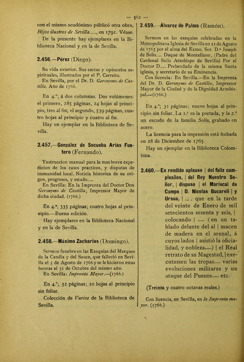 con el mismo seudónimo publicó otra obra, Hijos ilustres de Sevilla , en 1791. Véase. De la presente hay ejemplares en la Bi- blioteca Nacional y en la de Sevilla. 2.456. —Pérez (Diego). Su vida exterior. Sus cartas y opúsculos es- pirituales, ¿Ilustrados por el P. Carreño. En Sevilla, por el Dr. D. Geronymo de Cas- tilla. Año de 1766. En 4.0; á dos columnas. Dos volúmenes: el primero, 285 páginas, 24 hojas al princi- pio, tres al fin; el segundo, 539 páginas, cua- tro hojas al principio y cuatro al fin. Hay un ejemplar en la Biblioteca de Se- villa. 2.457. —González de Socueba Arias Fus- tero (Fernando). Ynstruccion manual para la mas breve expe- dición de los casos prácticos, y disputas de immunidad local. Noticia histórica de su ori- gen, progresos, y estado En Sevilla: En la Imprenta del Doctor Don Geronymo de Castilla, Impressor Mayor de dicha ciudad. (1766.) En 4.0; 335 páginas; cuatro hojas al prin- cipio.—Buena edición. Hay ejemplares en la Biblioteca Nacional y en la de Sevilla. 2.458. —Máximo Zacharias (Domingo). Sermón fúnebre en las Exequias del Marques de la Candía y del Sauce, que falleció en Sevi- lla el 5 de Agosto de 1766 y se le hicieron estas honras el 31 de Octubre del mismo año. En Sevilla: Imprenta Mayor.—(1766.) En 4.0; 32 páginas; 10 hojas al principio sin foliar. Colección de Varios de la Biblioteca de Sevilla. 2.459. —Álvarez de Palma (Ramón). Sermón en las exequias celebradas en la Metropolitana Iglesia de Sevillaen 21 de Agosto de 1765 por el alma del Exmo. Sor. D. loseph de Solis Duque de Montellano, (Padre del Cardenal Solis Arzobispo de Sevilla) Por el Doctor D Prebendado de la misma Santa iglesia, y secretario de su Eminencia. Con licencia: En Sevilla.—En la Imprenta del Dr. D. Geronymo de Castilla, Impressor Mayor de la Ciudad y de la Dignidad Arzobis- pal.—(1766.) En 4.0; 31 páginas; nueve hojas al prin- cipio sin foliar. La 1.a es la portada, y la 2.a un escudo de la familia Solís, grabado en acero. La licencia para la impresión está fechada en 28 de Diciembre de 1765. Hay un ejemplar en la Biblioteca Colom- bina. 2.460. —En rendido aplauso | del feliz cum- pleaños, | del Rey Nuestro Se- ñor, | dispuso | el Mariscal de Campo ¡ D. Nicolás Bucareli | y Ursua, | .... que en la tarde del veinte de Enero de mil setecientos sesenta y seis, | colocando | (en un ta- blado delante del al | macen de madera en el arenal, á cuyos lados | asistió la oficia- lidad, y nobleza ) | el Real retrato de su Magestad, | exe- cutassen las tropas varias evoluciones militares y un ataque del Puente etc. (Treinta y cuatro octavas reales.) Con licencia, en Sevilla, en la Imprenta ma- yor. (1766.)