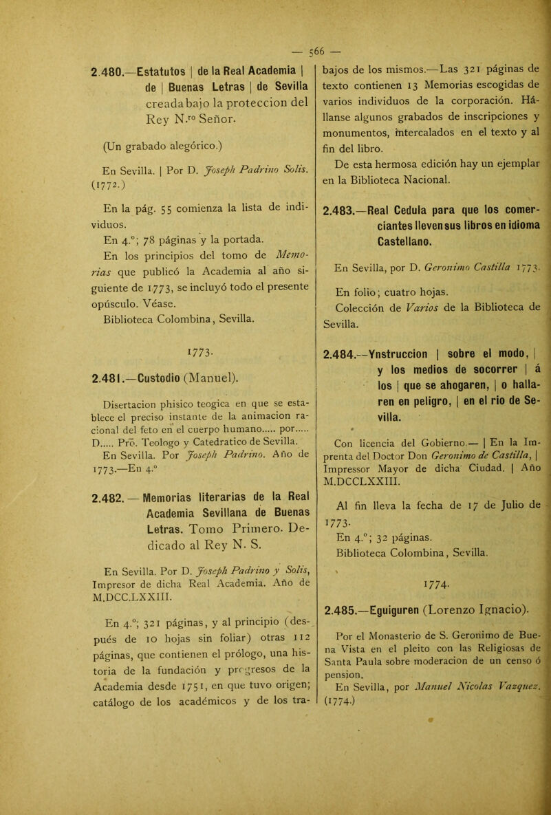 2.480—Estatutos | de la Real Academia | de | Buenas Letras | de Sevilla creada bajo la protección del Rey N.ro Señor. (Un grabado alegórico.) En Sevilla. | Por D. Joseph Padrino Solis. (1772.) En la pág. 55 comienza la lista de indi- viduos. En 4.0; 78 páginas y la portada. En los principios del tomo de Memo- rias que publicó la Academia al año si- guiente de 1773, se incluyó todo el presente opúsculo. Véase. Biblioteca Colombina, Sevilla. 1773- 2.481. —Custodio (Manuel). Disertación phisico teogica en que se esta- blece el preciso instaure de la animación ra- cional del feto en el cuerpo humano por D Pro. Teologo y Catedrático de Sevilla. En Sevilla. Por Joseph Padrino. Año de 1773-—En 4.0 2.482. — Memorias literarias de la Real Academia Sevillana de Buenas Letras. Tomo Primero. De- dicado al Rey N. S. En Sevilla. Por D. Joseph Padrino y Solis, Impresor de dicha Real Academia. Año de M.DCC.LXXIII. En 4.0; 321 páginas, y al principio (des- pués de 10 hojas sin foliar) otras 112 páginas, que contienen el prólogo, una his- toria de la fundación y progresos de la Academia desde 1751, en que tuvo origen; catálogo de los académicos y de los tra- bajos de los mismos.— Las 321 páginas de texto contienen 13 Memorias escogidas de varios individuos de la corporación. Liá- banse algunos grabados de inscripciones y monumentos, intercalados en el texto y al fin del libro. De esta hermosa edición hay un ejemplar en la Biblioteca Nacional. 2.483. —Real Cédula para que los comer- ciantes lleven sus libros en idioma Castellano. En Sevilla, por D. Gerónimo Castilla 1773. En folio; cuatro hojas. Colección de Varios de la Biblioteca de Sevilla. 2.484. —Ynstruccion | sobre el modo, | y los medios de socorrer | á los | que se ahogaren, | o halla- ren en peligro, | en el rio de Se- villa. Con licencia del Gobierno.— | En la Im- prenta del Doctor Don Gerónimo de Castilla, | Impressor Mayor de dicha Ciudad. | Año M.DCCLXXIII. Al fin lleva la fecha de 17 de Julio de 1773- En 4.0; 32 páginas. Biblioteca Colombina, Sevilla. ' 1774- 2.485. —Eguiguren (Lorenzo Ignacio). Por el Monasterio de S. Gerónimo de Bue- na Vista en el pleito con las Religiosas de Santa Paula sobre moderación de un censo ó pensión.