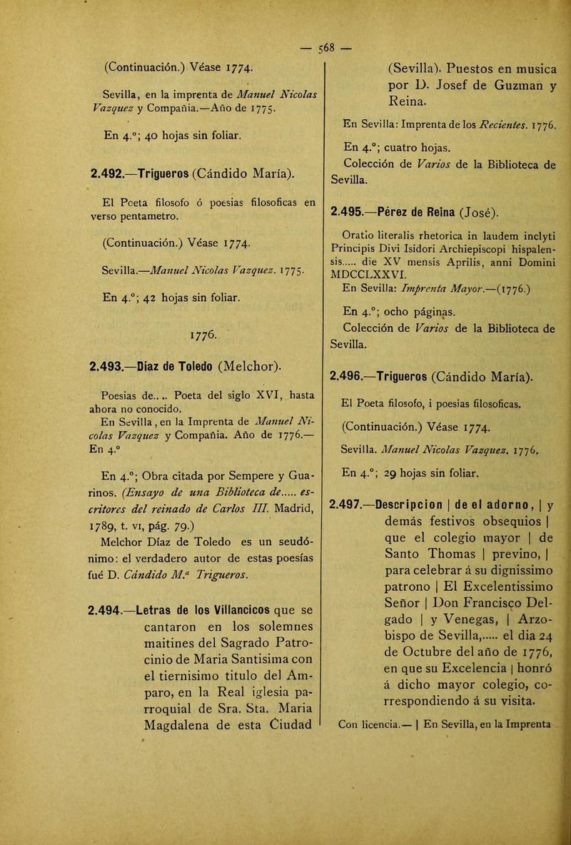 (Continuación.) Véase 1774. Sevilla, en la imprenta de Manuel Nicolás Vázquez y Compañía.—Año de 1775. En 4.0; 40 hojas sin foliar. 2.492.—Trigueros (Cándido María). El Poeta filosofo ó poesias filosóficas en verso pentámetro. (Continuación.) Véase 1774. Sevilla.—Manuel Nicolás Vázquez. 1775- En 4.0; 42 hojas sin foliar. 1776. 2.493— Díaz de Toledo (Melchor). Poesias de.... Poeta del siglo XVI, hasta ahora no conocido. En Sevilla, en la Imprenta de Manuel Ni- colás Vázquez y Compañia. Año de 1776.— En 4.0 En 4°; Obra citada por Sempere y Gua- rinos. (Ensayo de una Biblioteca de es- critores del reinado de Carlos III. Madrid, 1789, t. vi, pág. 79.) Melchor Díaz de Toledo es un seudó- nimo: el verdadero autor de estas poesías fué D. Cándido M.a Trigueros. 2.494.—Letras de los Villancicos que se cantaron en los solemnes maitines del Sagrado Patro- cinio de María Santísima con el tiernisimo titulo del Am- paro, en la Real iglesia pa- rroquial de Sra. Sta. Maria Magdalena de esta Ciudad (Sevilla). Puestos en música por D. Josef de Guzman y Reina. En Sevilla: Imprenta de los Recientes. 1776. En 4.0; cuatro hojas. Colección de Varios de la Biblioteca de Sevilla. 2.495. —Pérez de Reina (José). Oratio literalis rhetorica in laudem inclyti Principis Divi Isidori Archiepiscopi hispalen- ses die XV mensis Aprilis, anni Domini MDCCLXXVI. En Sevilla: Imprenta Mayor.—(1776.) En 4.0; ocho páginas. Colección de Varios de la Biblioteca de Sevilla. 2.496. —Trigueros (Cándido María). El Poeta filosofo, i poesias filosóficas. (Continuación.) Véase 1774. Sevilla. Afanuel Nicolás Vázquez. 1776. En 4.0; 29 hojas sin foliar. 2.497. —Descripción | de el adorno, ¡ y demás festivos obsequios | que el colegio mayor | de Santo Thomas | previno, | para celebrar á su dignissimo patrono | El Excelentísimo Señor | Don Francisco Del- gado | y Venegas, | Arzo- bispo de Sevilla, el dia 24 de Octubre del año de 1776, en que su Excelencia | honró á dicho mayor colegio, co- rrespondiendo á su visita. Con licencia.— | En Sevilla, en la Imprenta