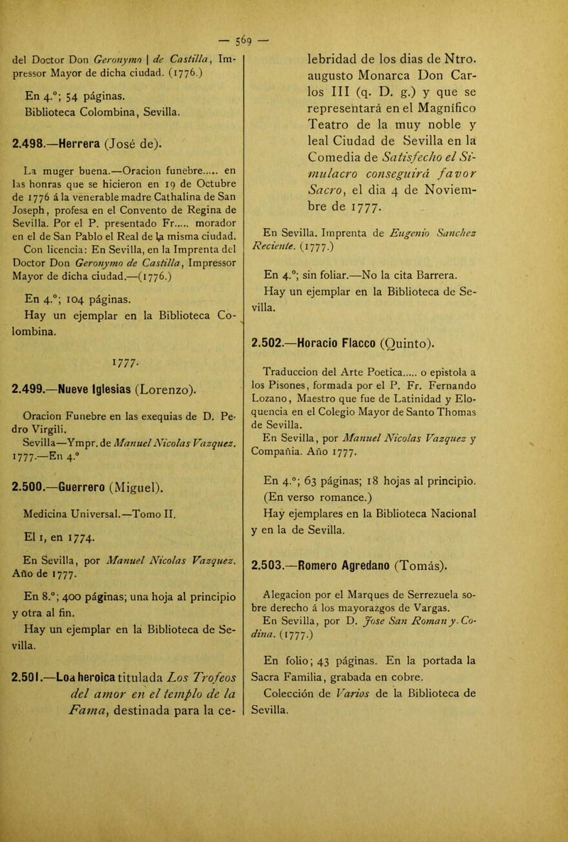 — 5°9 —' del Doctor Don Geronymo \ de Castilla, Im- prtssor Mayor de dicha ciudad. (1776.) En 4.0; 54 páginas. Biblioteca Colombina, Sevilla. 2.498. —Herrera (José de). La muger buena.—Oración fúnebre en las honras que se hicieron en 19 de Octubre de 1776 á la venerable madre Cathalina de San Joseph, profesa en el Convento de Regina de Sevilla. Por el P. presentado Fr morador en el de San Pablo el Real de l¿i misma ciudad. Con licencia: En Sevilla, en la Imprenta del Doctor Don Geronymo de Castilla, Impressor Mayor de dicha ciudad.—(1776.) En 4.0; 104 páginas. Hay un ejemplar en la Biblioteca Co- lombina. 1777- 2.499. —Nueve Iglesias (Lorenzo). Oración Fúnebre en las exequias de D. Pe- dro Virgili. Sevilla—Ympr. de Ma?iuclNicolás Vázquez. 1777.—En 4.0 2.500. —Guerrero (Miguel). Medicina Universal.—Tomo II. El 1, en 1774. En Sevilla, por Manuel Nicolás Vázquez. Año de 1777. En 8.°; 400 páginas; una hoja al principio y otra al fin. Hay un ejemplar en la Biblioteca de Se- villa. 2.501. —Loa heroica titulada Los Trofeos del amor en el templo de la lebridad de los dias de Ntro. augusto Monarca Don Car- los III (q. D. g.) y que se representará en el Magnífico Teatro de la muy noble y leal Ciudad de Sevilla en la Comedia de Satisfecho el Si- mulacro conseguirá favor Sacro, el dia 4 de Noviem- bre de 1777. En Sevilla. Imprenta de Eugcjiio Sánchez Reciente. (1777.) En 4.0; sin foliar.—No la cita Barrera. Hay un ejemplar en la Biblioteca de Se- villa. 2.502. —Horacio Flacco (Quinto). Traducción del Arte Poética o epístola a los Pisones, formada por el P. Fr. Fernando Lozano, Maestro que fue de Latinidad y Elo- quencia en el Colegio Mayor de Santo Thomas de Sevilla. En Sevilla, por Manuel Nicolás Vázquez y Compañia. Año 1777. En 4.0; 63 páginas; 18 hojas al principio. (En verso romance.) Hay ejemplares en la Biblioteca Nacional y en la de Sevilla. 2.503. —Romero Agredano (Tomás). Alegación por el Marques de Serrezuela so- bre derecho á los mayorazgos de Vargas. En Sevilla, por D. fose San Román y -Co- dina. (1777.) En folio; 43 páginas. En la portada la Sacra Familia, grabada en cobre. Colección de Varios de la Biblioteca de