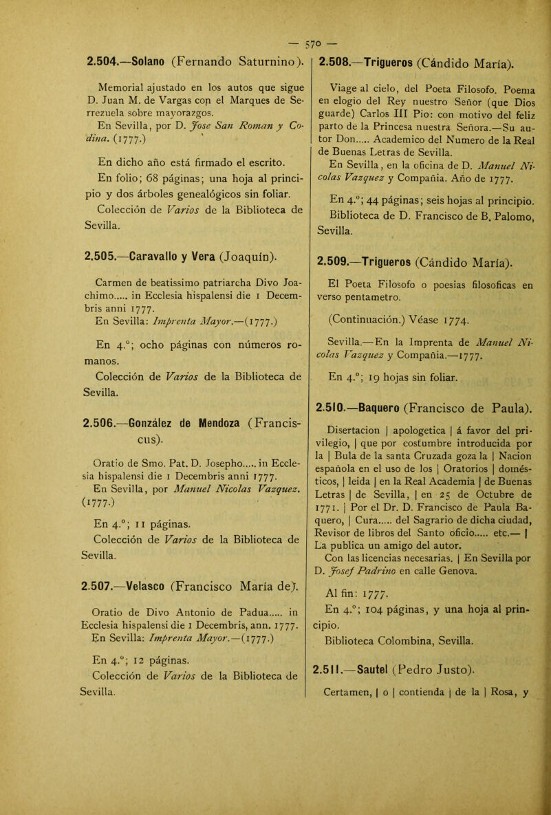— 57° — 2.504. —Solano (Fernando Saturnino). Memorial ajustado en los autos que sigue D. Juan M. de Vargas con el Marques de Se- rrezuela sobre mayorazgos. En Sevilla, por D. José San Román y Co- cí¿na. (1777.) En dicho año está firmado el escrito. En folio; 68 páginas; una hoja al princi- pio y dos árboles genealógicos sin foliar. Colección de Varios de la Biblioteca de Sevilla. 2.505. —Caravallo y Vera (Joaquín). Carmen de beatissimo patriarcha Divo Joa- chimo in Ecclesia hispalensi die 1 Decem- bris anni 1777. En Sevilla: Imprenta Mayor.—(1777.) En 4.0; ocho páginas con números ro- manos. Colección de Varios de la Biblioteca de Sevilla. 2.506. —González de Mendoza (Francis- cus). Oratio de Smo. Pat. D. Josepho in Eccle- sia hispalensi die 1 Decembris anni 1777. En Sevilla, por Manuel Nicolás Vázquez. (I777-) En 4.0; 11 páginas. Colección de Varios de la Biblioteca de Sevilla. 2.507. —Velasco (Francisco María de). Oratio de Divo Antonio de Padua in Ecclesia hispalensi die 1 Decembris, ann. 1777. En Sevilla: Imprenta Mayor.—(1777.) En 4.0; 12 páginas. Colección de Varios de la Biblioteca de Sevilla. 2.508. —Trigueros (Cándido María). Viage al cielo, del Poeta Filosofo. Poema en elogio del Rey nuestro Señor (que Dios guarde) Carlos III Pió: con motivo del feliz parto de la Princesa nuestra Señora.—Su au- tor Don Académico del Numero de la Real de Buenas Letras de Sevilla. En Sevilla, en la oficina de D. Manuel Ni- colás Vázquez y Compañía. Año de 1777. En 4.0; 44 páginas; seis hojas al principio. Biblioteca de D. Francisco de B. Palomo, Sevilla. 2.509. —Trigueros (Cándido María). El Poeta Filosofo o poesias filosóficas en verso pentámetro. (Continuación.) Véase 1774. Sevilla.— En la Imprenta de Manuel Ar- eolas Vázquez y Compañía.—1777. En 4.0; 19 hojas sin foliar. 2.510. —Baquero (Francisco de Paula). Disertación | apologética | á favor del pri- vilegio, | que por costumbre introducida por la | Bula de la santa Cruzada goza la ¡ Nación española en el uso de los ] Oratorios | domés- ticos, | leída | en la Real Academia | de Buenas Letras | de Sevilla, | en 25 de Octubre de 1771. ¡ Por el Dr. D. Francisco de Paula Ba- quero, | Cura del Sagrario de dicha ciudad, Revisor de libros del Santo oficio etc.— | La publica un amigo del autor. Con las licencias necesarias. ¡ En Sevilla por D. Josef Padrino en calle Genova. Al fin: 1777. En 4.0; 104 páginas, y una hoja al prin- cipio. Biblioteca Colombina, Sevilla. 2.511. —Sautel (Pedro Justo). Certamen, | o | contienda j de la | Rosa, y