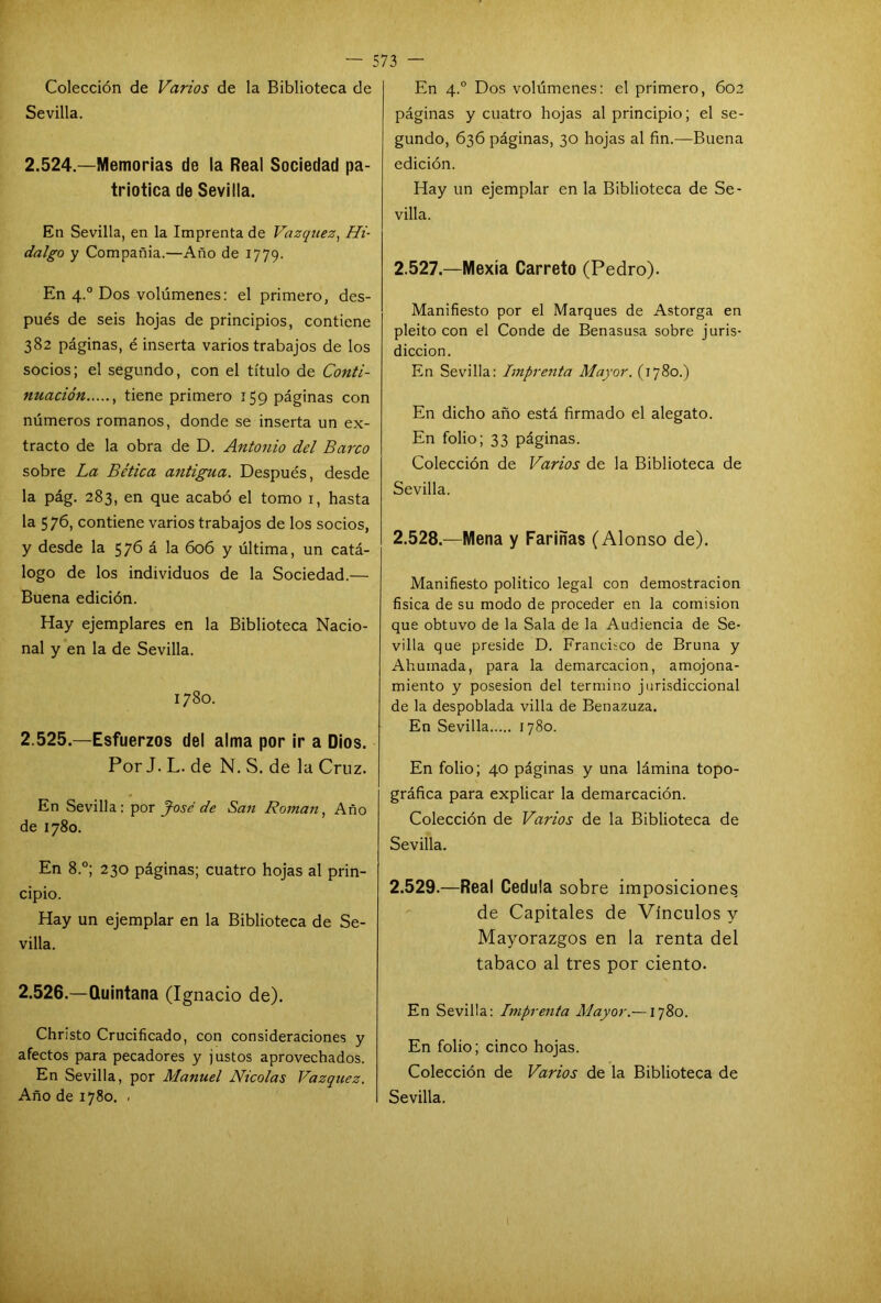 Colección de Varios de la Biblioteca de Sevilla. 2.524. —Memorias de la Real Sociedad pa- triótica de Sevilla. En Sevilla, en la Imprenta de Vázquez, Hi- dalgo y Compañia.—Año de 1779. En 4.0 Dos volúmenes: el primero, des- pués de seis hojas de principios, contiene 382 páginas, é inserta varios trabajos de los socios; el segundo, con el título de Conti- nuación , tiene primero 159 páginas con números romanos, donde se inserta un ex- tracto de la obra de D. Antonio del Barco sobre La Be'tica antigua. Después, desde la pág. 283, en que acabó el tomo 1, hasta la 576, contiene varios trabajos de los socios, y desde la 576 á la 606 y última, un catá- logo de los individuos de la Sociedad.— Buena edición. Hay ejemplares en la Biblioteca Nacio- nal y en la de Sevilla. 1780. 2.525. —Esfuerzos del alma por ir a Dios. Por J. L. de N. S. de la Cruz. En Sevilla: por José de San Román, Año de 1780. En 8.°; 230 páginas; cuatro hojas al prin- cipio. Hay un ejemplar en la Biblioteca de Se- villa. 2.526. —Quintana (Ignacio de). Christo Crucificado, con consideraciones y afectos para pecadores y justos aprovechados. En Sevilla, por Manuel Nicolás Vázquez. Año de 1780. . En 4.0 Dos volúmenes: el primero, 602 páginas y cuatro hojas al principio; el se- gundo, 636 páginas, 30 hojas al fin.—Buena edición. Hay un ejemplar en la Biblioteca de Se- villa. 2.527. —Mexía Carreto (Pedro). Manifiesto por el Marques de Astorga en pleito con el Conde de Benasusa sobre juris- dicción. En Sevilla: Imprenta Mayor. (1780.) En dicho año está firmado el alegato. En folio; 33 páginas. Colección de Varios de la Biblioteca de Sevilla. 2.528. —Mena y Fariñas (Alonso de). Manifiesto político legal con demostración física de su modo de proceder en la comisión que obtuvo de la Sala de la Audiencia de Se- villa que preside D. Francisco de Bruna y Ahumada, para la demarcación, amojona- miento y posesión del termino jurisdiccional de la despoblada villa de Benazuza. En Sevilla 1780. En folio; 40 páginas y una lámina topo- gráfica para explicar la demarcación. Colección de Varios de la Biblioteca de Sevilla. 2.529. —Real Cédula sobre imposiciones de Capitales de Vínculos y Mayorazgos en la renta del tabaco al tres por ciento. En Sevilla: Imprenta Mayor.—1780. En folio; cinco hojas. Colección de Varios de la Biblioteca de Sevilla.