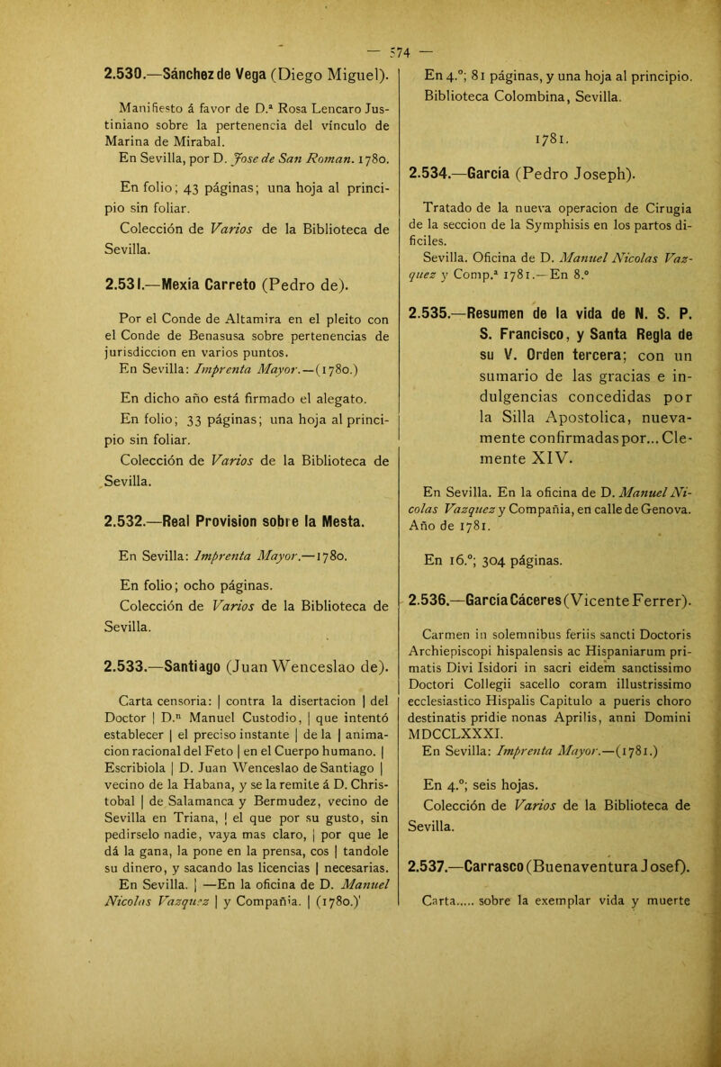 2.530. —Sánchez de Vega (Diego Miguel). Manifiesto á favor de D.a Rosa Lencaro Jus- tiniano sobre la pertenencia del vínculo de Marina de Mirabal. En Sevilla, por D. José de San Román. 1780. En folio; 43 páginas; una hoja al princi- pio sin foliar. Colección de Varios de la Biblioteca de Sevilla. 2.531. —Nlexía Carreto (Pedro de). Por el Conde de Altamira en el pleito con el Conde de Benasusa sobre pertenencias de jurisdicción en varios puntos. En Sevilla: Imprenta Mayor. — (1780.) En dicho año está firmado el alegato. En folio; 33 páginas; una hoja al princi- pio sin foliar. Colección de Varios de la Biblioteca de Sevilla. 2.532. —Real Previsión sobre la Mesta. En Sevilla: Imprenta Mayor.—1780. En folio; ocho páginas. Colección de Varios de la Biblioteca de Sevilla. 2.533. —Santiago (Juan Wenceslao de). Carta censoria: | contra la disertación | del Doctor | D.n Manuel Custodio, | que intentó establecer | el preciso instante | de la | anima- ción racional del Feto | en el Cuerpo humano. | Escribióla | D. Juan Wenceslao de Santiago | vecino de la Habana, y se la remite á D. Chris- tobal | de Salamanca y Bermudez, vecino de Sevilla en Triana, ¡ el que por su gusto, sin pedírselo nadie, vaya mas claro, j por que le dá la gana, la pone en la prensa, eos | tandole su dinero, y sacando las licencias | necesarias. En Sevilla. ¡ —En la oficina de D. Manuel Nicolás Vázquez | y Compañía. | (1780.)' En 4.0; 81 páginas, y una hoja al principio. Biblioteca Colombina, Sevilla. 1781. 2.534. —García (Pedro Joseph). Tratado de la nueva operación de Cirugía de la sección de la Symphisis en los partos di- fíciles. Sevilla. Oficina de D. Manuel Nicolás Váz- quez y Compd 1781.—En 8.° 2.535. —Resumen de la vida de N. S. P. S. Francisco, y Santa Regla de su V. Orden tercera; con un sumario de las gracias e in- dulgencias concedidas por la Silla Apostólica, nueva- mente confirmadaspor... Cle- mente XIV. En Sevilla. En la oficina de D. Manuel Ni- colás Vázquez y Compañía, en calle de Genova. Año de 1781. En 16.0; 304 páginas. 2.536. —García Cáceres (Vicente F errer). Carmen in solemnibus feriis sancti Doctoris Archiepiscopi hispalensis ac Hispaniarum pri- matis Divi Isidori in sacri eidem sanctissimo Doctori Collegii sacello coram illustrissimo ecclesiastico Hispalis Capitulo a pueris choro destinatis pridie nonas Aprilis, anni Domini MDCCLXXXI. En Sevilla: Imprenta Mayor.—(1781.) En 4.0; seis hojas. Colección de Varios de la Biblioteca de Sevilla. 2.537. —Carrasco (Buenaventura J osef). Carta sobre la exemplar vida y muerte