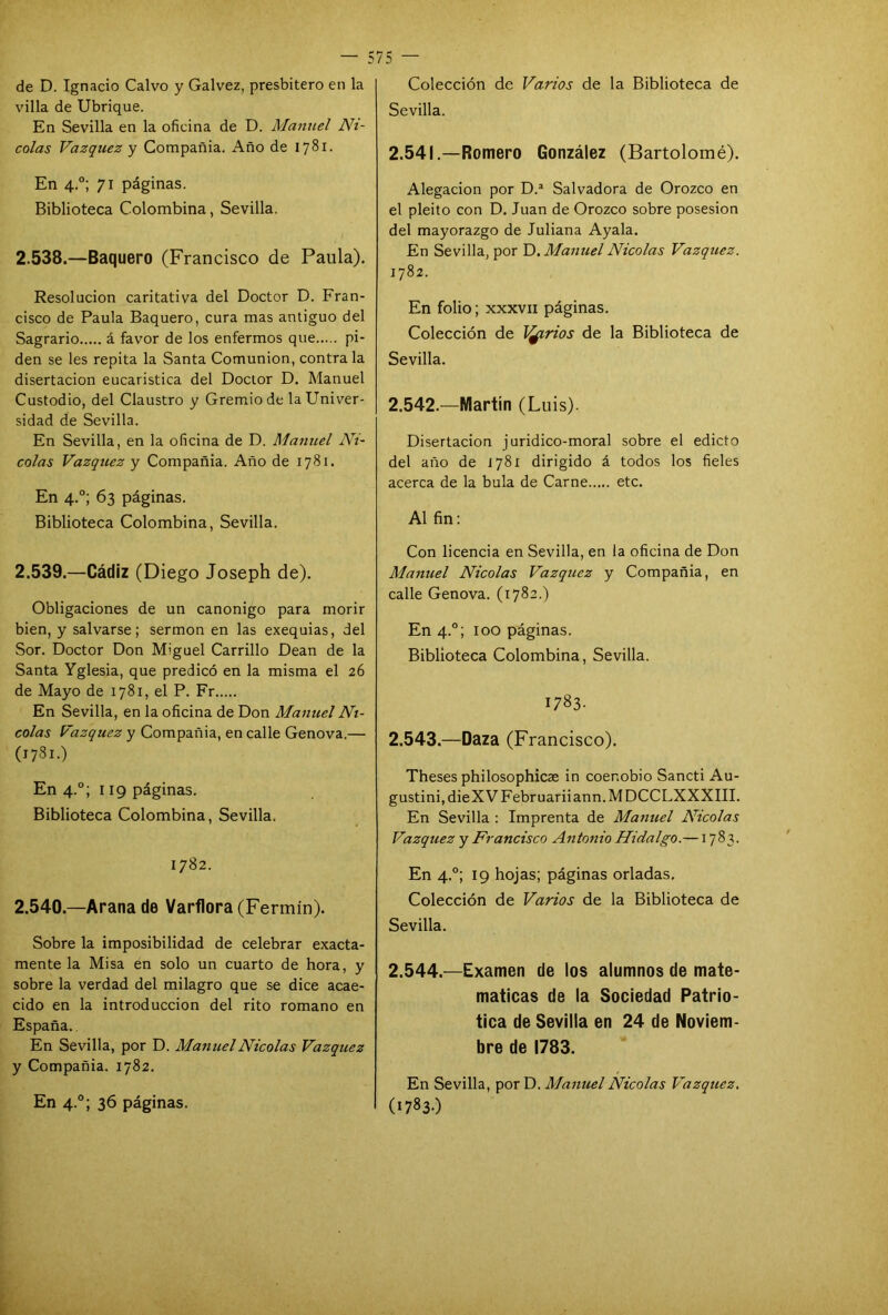 de D. Ignacio Calvo y Galvez, presbítero en la villa de Ubrique. En Sevilla en la oficina de D. Manuel Ni- colás Vázquez y Compañía. Año de 1781. En 4.0; 71 páginas. Biblioteca Colombina, Sevilla. 2.538. —Baquero (Francisco de Paula). Resolución caritativa del Doctor D. Fran- cisco de Paula Baquero, cura mas antiguo del Sagrario á favor de los enfermos que pi- den se les repita la Santa Comunión, contraía disertación eucaristica del Doctor D. Manuel Custodio, del Claustro y Gremio de la Univer- sidad de Sevilla. En Sevilla, en la oficina de D. Manuel Ni- colás Vázquez y Compañía. Año de 1781. En 4.0; 63 páginas. Biblioteca Colombina, Sevilla. 2.539. —Cádiz (Diego Joseph de). Obligaciones de un canónigo para morir bien, y salvarse; sermón en las exequias, del Sor. Doctor Don Miguel Carrillo Dean de la Santa Yglesia, que predicó en la misma el 26 de Mayo de 1781, el P. Fr En Sevilla, en la oficina de Don Manuel Ni- colás Vázquez y Compañia, en calle Genova.— (1781.) En 4.0; 119 páginas. Biblioteca Colombina, Sevilla. 1782. 2.540. —Arana de Varflora (Fermín). Sobre la imposibilidad de celebrar exacta- mente la Misa en solo un cuarto de hora, y sobre la verdad del milagro que se dice acae- cido en la introducción del rito romano en España.. En Sevilla, por D. Manuel Nicolás Vázquez y Compañia. 1782. En 4.0; 36 páginas. Colección de Varios de la Biblioteca de Sevilla. 2.541. —Romero González (Bartolomé). Alegación por D.a Salvadora de Orozco en el pleito con D. Juan de Orozco sobre posesión del mayorazgo de Juliana Ayala. En Sevilla, por D. Manuel Nicolás Vázquez. 1782. En folio; xxxvn páginas. Colección de Ityrios de la Biblioteca de Sevilla. 2.542. —Martín (Luis). Disertación juridico-moral sobre el edicto del año de 1781 dirigido á todos los fieles acerca de la bula de Carne etc. Al fin: Con licencia en Sevilla, en la oficina de Don Manuel Nicolás Vázquez y Compañia, en calle Genova. (1782.) En 4.0; loo páginas. Biblioteca Colombina, Sevilla. I783- 2.543. —Daza (Francisco). Theses philosophicse in coenobio Sancti Au- gustinijdieXVFebruariiann.MDCCLXXXIII. En Sevilla : Imprenta de Manuel Nicolás Vázquez y Francisco Antonio Hidalgo.—1783. En 4.0; 19 hojas; páginas orladas. Colección de Varios de la Biblioteca de Sevilla. 2.544. —Examen de los alumnos de mate- máticas de la Sociedad Patrió- tica de Sevilla en 24 de Noviem- bre de 1783. En Sevilla, por D. Manuel Nicolás Vázquez. (1783-)