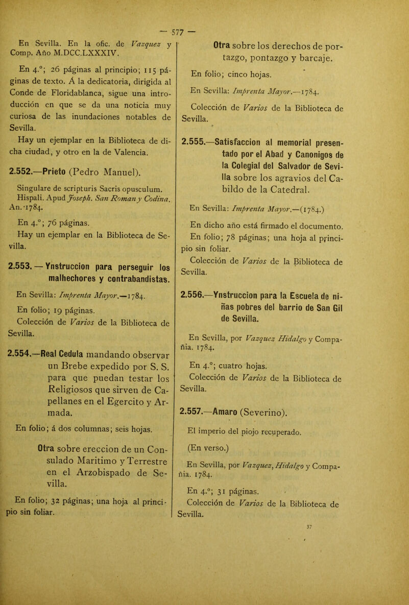 En Sevilla. En la ofic. de Vázquez y Comp. Año M.DCC.LXXXIV. En 4.0; 26 páginas al principio; 115 pá- ginas de texto. Á la dedicatoria, dirigida al Conde de Floridablanca, sigue una intro- ducción en que se da una noticia muy curiosa de las inundaciones notables de Sevilla. Hay un ejemplar en la Biblioteca de di- cha ciudad, y otro en la de Valencia. 2.552. —Prieto (Pedro Manuel). Singuiare de scripturis Sacris opusculum. Hispali. Apud Joseph. San Román y Codina. An. '1784. En 4.0; 76 páginas. Hay un ejemplar en la Biblioteca de Se- villa. 2.553. — Ynstruccion para perseguir los malhechores y contrabandistas. En Sevilla: imprenta Mayor.—1784. En folio; 19 páginas. Colección de Varios de la Biblioteca de Sevilla. 2.554. —Real Cédula mandando observar un Brebe expedido por S. S. para que puedan testar los Religiosos que sirven de Ca- pellanes en el Egercito y Ar- mada. En folio; á dos columnas; seis hojas. Otra sobre erección de un Con- sulado Maritimo y Terrestre en el Arzobispado de Se- villa. En folio; 32 páginas; una hoja al princi- pio sin foliar. Otra sobre los derechos de por- tazgo, pontazgo y barcaje. En folio; cinco hojas. En Sevilla: Imprenta Mayor.—1784. Colección de Varios de la Biblioteca de Sevilla. * 2.555. —Satisfacción al memorial presen- tado por el Abad y Canónigos de la Colegial del Salvador de Sevi- lla sobre los agravios del Ca- bildo de la Catedral. En Sevilla: Imprenta Mayor.—(1784.) En dicho año está firmado el documento. En folio; 78 páginas; una hoja al princi- pio sin foliar. Colección de Vanos de la Biblioteca de Sevilla. 2.556. —Ynstruccion para la Escuela de ni- ñas pobres del barrio de San Gil de Sevilla. En Sevilla, por Vázquez Hidalgo y Compa- ñía. 1784. En 4.0; cuatro hojas. Colección de Varios de la Biblioteca de Sevilla. 2.557. —Amaro (Severino). El imperio del piojo recuperado. (En verso.) En Sevilla, por Vázquez, Hidalgo y Compa- ñia. 1784. En 4.0; 31 páginas. Colección de Varios de la Biblioteca de Sevilla. 37