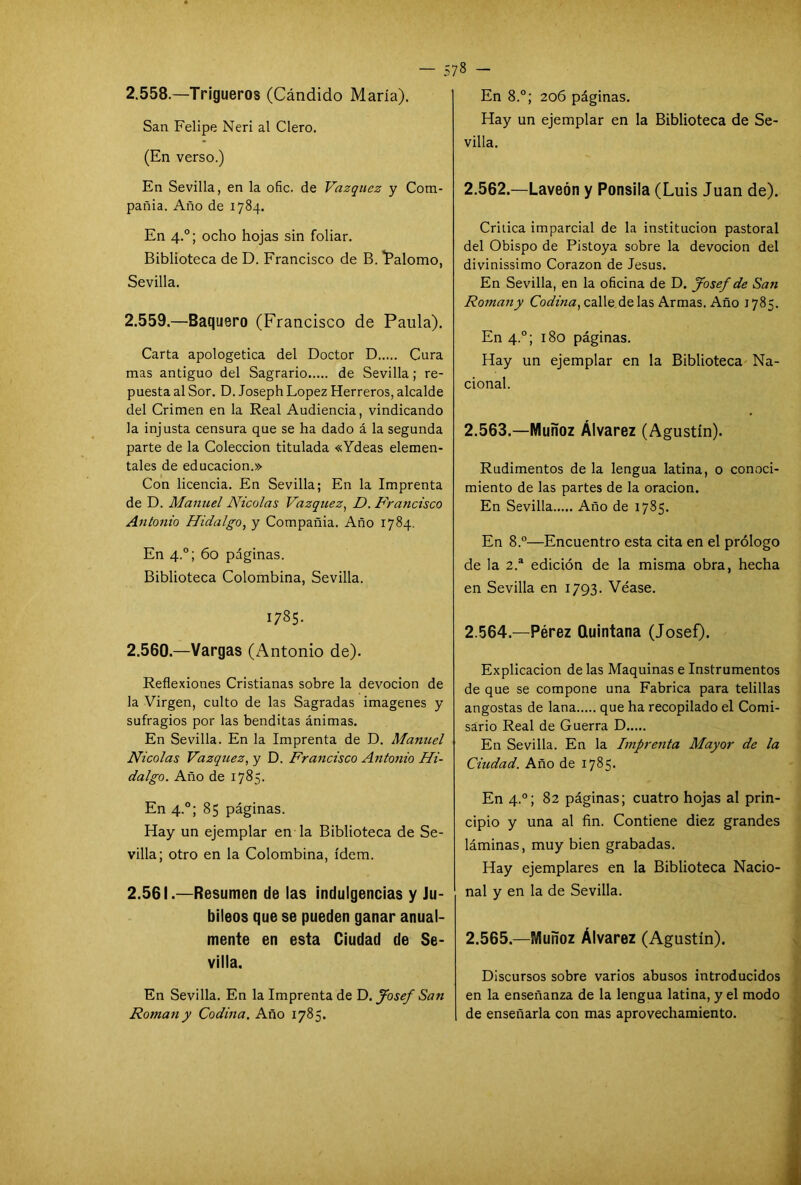 2.558. —Trigueros (Cándido María). San Felipe Neri al Clero. (En verso.) En Sevilla, en la ofic. de Vázquez y Com- pañía. Año de 1784. En 4.0; ocho hojas sin foliar. Biblioteca de D. Francisco de B. 'Palomo, Sevilla. 2.559. —Baquero (Francisco de Paula). Carta apologética del Doctor D Cura mas antiguo del Sagrario de Sevilla; re- puesta al Sor. D. Joseph López Herreros, alcalde del Crimen en la Real Audiencia, vindicando la injusta censura que se ha dado á la segunda parte de la Colección titulada «Ydeas elemen- tales de educación.» Con licencia. En Sevilla; En la Imprenta de D. Manuel Nicolás Vázquez, D. Francisco Antonio Hidalgo, y Compañía. Año 1784. En 4.0; 60 páginas. Biblioteca Colombina, Sevilla. I785- 2.560. —Vargas (Antonio de). Reflexiones Cristianas sobre la devoción de la Virgen, culto de las Sagradas imágenes y sufragios por las benditas ánimas. En Sevilla. En la Imprenta de D. Manuel Nicolás Vázquez, y D. Francisco Antonio Hi- dalgo. Año de 1785. En 4.0; 85 páginas. Hay un ejemplar en la Biblioteca de Se- villa; otro en la Colombina, ídem. 2.561. —Resumen de las indulgencias y Ju- bileos que se pueden ganar anual- mente en esta Ciudad de Se- villa. En Sevilla. En la Imprenta de D. Josef San Román y Codina. Año 1785. 578 - En 8.°; 206 páginas. Hay un ejemplar en la Biblioteca de Se- villa. 2.562. —Laveón y Ponsila (Luis Juan de). Critica imparcial de la institución pastoral del Obispo de Pistoya sobre la devoción del divinissimo Corazón de Jesús. En Sevilla, en la oficina de D. Josef de San Román y Codina, calle de las Armas. Año 1785. En 4.0; 180 páginas. Hay un ejemplar en la Biblioteca Na- cional. 2.563. —Muñoz Álvarez (Agustín). Rudimentos de la lengua latina, o conoci- miento de las partes de la oración. En Sevilla Año de 1785. En 8.°—Encuentro esta cita en el prólogo de la 2.a edición de la misma obra, hecha en Sevilla en 1793. Véase. 2.564. —Pérez Quintana (Josef). Explicación de las Maquinas e Instrumentos de que se compone una Fabrica para telillas angostas de lana que ha recopilado el Comi- sario Real de Guerra D En Sevilla. En la Imprenta Mayor de la Ciudad. Año de 1785. En 4.0; 82 páginas; cuatro hojas al prin- cipio y una al fin. Contiene diez grandes láminas, muy bien grabadas. Hay ejemplares en la Biblioteca Nacio- nal y en la de Sevilla. 2.565. —Muñoz Álvarez (Agustín). Discursos sobre varios abusos introducidos en la enseñanza de la lengua latina, y el modo de enseñarla con mas aprovechamiento.