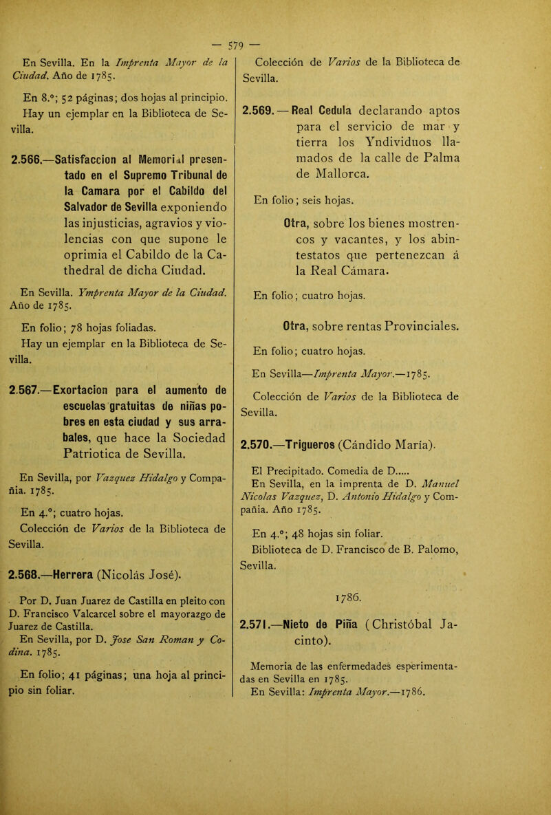 En Sevilla. En la Imprenta Mayor ds Ia Ciudad. Año de 1785. En 8.°; 52 páginas; dos hojas al principio. Hay un ejemplar en la Biblioteca de Se- villa. 2.566. —Satisfacción al Memorial presen- tado en el Supremo Tribunal de la Camara por el Cabildo del Salvador de Sevilla exponiendo las injusticias, agravios y vio- lencias con que supone le oprimia el Cabildo de la Ca- thedral de dicha Ciudad. En Sevilla. Ymprenta Mayor de la Ciudad. Año de 1785. En folio; 78 hojas foliadas. Hay un ejemplar en la Biblioteca de Se- villa. 2.567. —Exortacion para el aumento de escuelas gratuitas de niñas po- bres en esta ciudad y sus arra- bales, que hace la Sociedad Patriótica de Sevilla. En Sevilla, por Vázquez Hidalgo y Compa- ñía. 1785. En 4.0; cuatro hojas. Colección de Varios de la Biblioteca de Sevilla. 2.568. —Herrera (Nicolás José). Por D. Juan Juárez de Castilla en pleito con D. Francisco Valcarcel sobre el mayorazgo de Juárez de Castilla. En Sevilla, por D. José San Román y Co- dina. 1785. En folio; 41 páginas; una hoja al princi- pio sin foliar. Colección de Varios de la Biblioteca de Sevilla. 2.569. — Real Cédula declarando aptos para el servicio de mar y tierra los Yndividuos lla- mados de la calle de Palma de Mallorca. En folio; seis hojas. Otra, sobre los bienes mostren- cos y vacantes, y los abin- testatos que pertenezcan á la Real Cámara. En folio; cuatro hojas. Otra, sobre rentas Provinciales. En folio; cuatro hojas. En Sevilla—Imprenta Mayor.—1785. Colección de Varios de la Biblioteca de Sevilla. 2.570. —Trigueros (Cándido María). El Precipitado. Comedia de D En Sevilla, en la imprenta de D. Mamicl Nicolás Vázquez, D. Antonio Hidalgo y Com- pañía. Año 1785. En 4.0; 48 hojas sin foliar. Biblioteca de D. Francisco de B. Palomo, Sevilla. 1786. 2.571. —Nieto de Pina (Christóbal Ja- cinto). Memoria de las enfermedades esperimenta- das en Sevilla en 1785. En Sevilla: Imprenta Mayor.—1786.