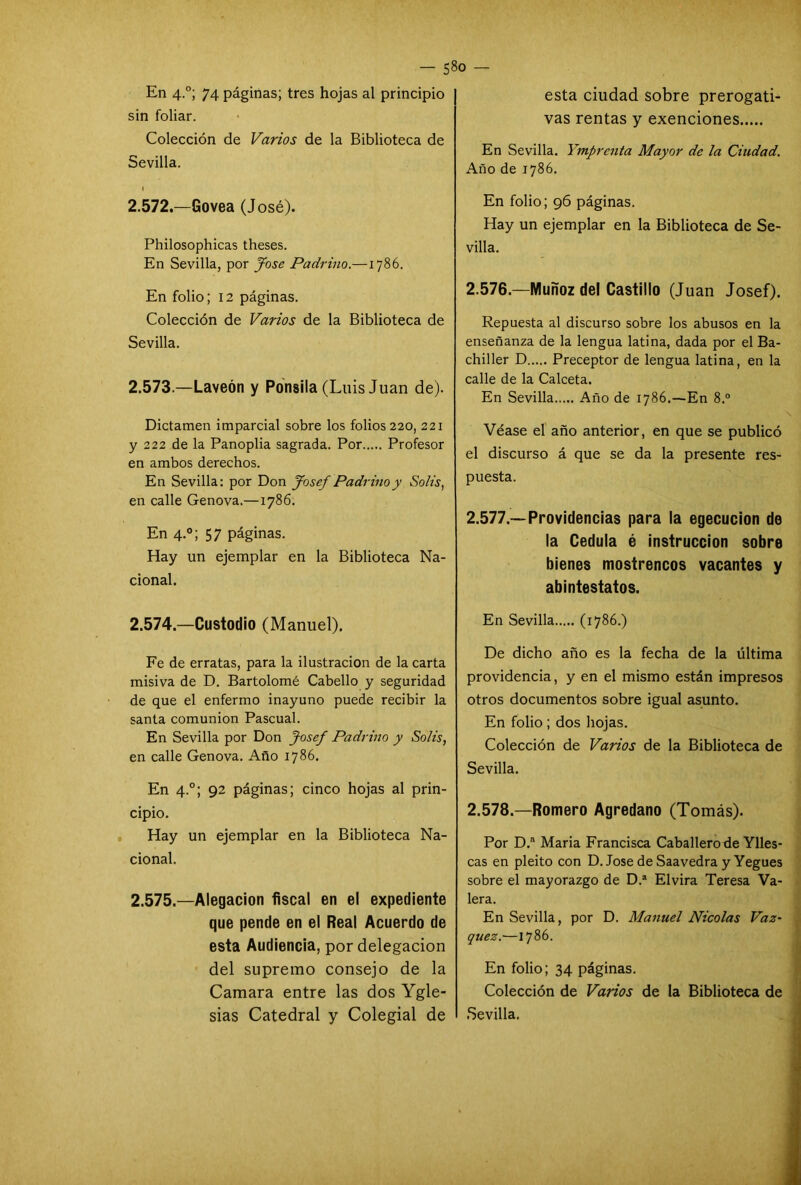 En 4.0; 74 páginas; tres hojas al principio sin foliar. Colección de Varios de la Biblioteca de Sevilla. 2.572.—Govea (José). Philosophicas theses. En Sevilla, por José Padrino.—1786. En folio; 12 páginas. Colección de Varios de la Biblioteca de Sevilla. 2.573— Laveón y Ponsila (Luis Juan de). Dictamen imparcial sobre los folios 220, 221 y 222 de la Panoplia sagrada. Por Profesor en ambos derechos. En Sevilla: por Don Josef Padrino y Solis, en calle Genova.—1786. En 4.0; 57 páginas. Hay un ejemplar en la Biblioteca Na- cional. 2.574— Custodio (Manuel). Fe de erratas, para la ilustración de la carta misiva de D. Bartolomé Cabello y seguridad de que el enfermo inayuno puede recibir la santa comunión Pascual. En Sevilla por Don Josef Padrino y Solis, en calle Genova. Año 1786. En 4.0; 92 páginas; cinco hojas al prin- cipio. Hay un ejemplar en la Biblioteca Na- cional. 2.575.—Alegación fiscal en el expediente que pende en el Real Acuerdo de esta Audiencia, por delegación del supremo consejo de la Camara entre las dos Ygle- sias Catedral y Colegial de esta ciudad sobre prerogati- vas rentas y exenciones En Sevilla. Ymprenta Mayor de la Ciudad. Año de 1786. En folio; 96 páginas. Hay un ejemplar en la Biblioteca de Se- villa. 2.576. —Muñoz del Castillo (Juan Josef). Repuesta al discurso sobre los abusos en la enseñanza de la lengua latina, dada por el Ba- chiller D Preceptor de lengua latina, en la calle de la Calceta. En Sevilla Año de 1786.—En 8.° Véase el año anterior, en que se publicó el discurso á que se da la presente res- puesta. 2.577. —Providencias para la egecucion de la Cédula é instrucción sobre bienes mostrencos vacantes y abintestatos. En Sevilla (1786.) De dicho año es la fecha de la última providencia, y en el mismo están impresos otros documentos sobre igual asunto. En folio ; dos hojas. Colección de Varios de la Biblioteca de Sevilla. 2.578. —Romero Agredano (Tomás). Por D.a Maria Francisca Caballero de Ylles- cas en pleito con D. José de Saavedra y Yegues sobre el mayorazgo de D.* Elvira Teresa Va- lera. En Sevilla, por D. Manuel Nicolás Váz- quez.—1786. En folio; 34 páginas. Colección de Varios de la Biblioteca de Sevilla.