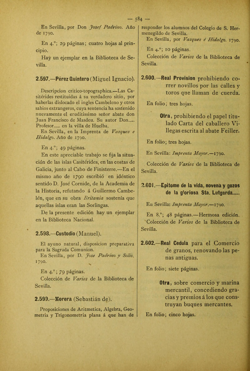En Sevilla, por Don Josef Padrino. Año de 1790. En 4.0; 29 páginas; cuatro hojas al prin- cipio. Hay un ejemplar en la Biblioteca de Se- villa. 2.597. —-Pérez Quintero (Miguel Ignacio). Descripción critico-topographica.—Las Ca- sitérides restituidas á su verdadero sitio, por haberlas dislocado el ingles Cambeleno y otros sabios extrangeros, cuya sentencia ha sostenido nuevamente el eruditissimo señor abate don Juan Francisco de Masdeu. Su autor Don Profesor en la villa de Huelba. En Sevilla, en la Imprenta de Vázquez e Hidalgo. Año de 1790. En 4.0; 49 páginas. En este apreciable trabajo se fija la situa- ción de las islas Casitérides, en las costas de Galicia, junto al Cabo de Finisterre.—En el mismo año de 1790 escribió en idéntico sentido D. José Cornide, de la Academia de la Historia, refutando á Guillermo Cambe- lén, que en su obra Britania sostenía que aquellas islas eran las Sorlingas. De la presente edición hay un ejemplar en la Biblioteca Nacional. 2.598. —Custodio (Manuel). El ayuno natural, disposición preparativa para la Sagrada Comunión. En Sevilla, por D. José Padrino y Solis. 1790- En 4.0; 79 páginas. Colección de Varios de la Biblioteca de Sevilla. 2.599. —Morera (Sebastián de). Proposiciones de Aritmética, Algebra, Geo- 84 - responder los alumnos del Colegio de S. Her- menegildo de Sevilla. En Sevilla, por Vázquez é Hidalgo. 1790. En 4.0; 10 páginas. Colección de Varios de la Biblioteca de Sevilla. 2.600. —Real Provisión prohibiendo co- rrer novillos por las calles y toros que llaman de cuerda. En folio; tres hojas. Otra, prohibiendo el papel titu- lado Carta del caballero Vi- llegas escrita al abate Feiller. En folio; tres hojas. En Sevilla: Imprenta Mayor.—1790. . Colección de Varios de la Biblioteca de Sevilla. 2.601. —Epitome de la vida, novena y gozos de la gloriosa Sta. Lutgarda En Sevilla: Imprenta Mayor.—1790. En 8.°; 48 páginas.—Hermosa edición. ' Colección de Varios de la Biblioteca de Sevilla. 2.602. —Real Cédula para el Comercio de granos, renovando las pe- nas antiguas. En folio; siete páginas. Otra, sobre comercio y marina mercantil, concediendo gra- cias y premios á los que cons- truyan buques mercantes.