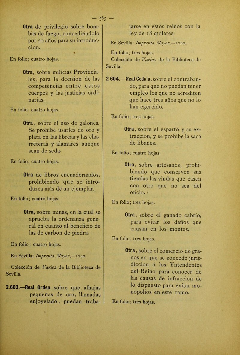 - 5»5 ~ Otra de privilegio sobre bom- bas de fuego, concediéndolo por 20 años para su introduc- ción. En folio; cuatro hojas. Otra, sobre milicias Provincia- les, para la decisión de las competencias entre estos cuerpos y las justicias ordi- narias. En folio; cuatro hojas. Otra, sobre el uso de galones. Se prohibe usarles de oro y plata en las libreas y las cha- rreteras y alamares aunque sean de seda. En folio; cuatro hojas. Otra de libros encuadernados, prohibiendo que se intro- duzca más de un ejemplar. En folio; cuatro hojas. Otra, sobre minas, en la cual se aprueba la ordenanza gene- ral en cuanto al beneficio de las de carbón de piedra. En folio; cuatro hojas. En Sevilla: Imprenta Mayor.— 1790. Colección de Varios de la Biblioteca de Sevilla. 2.603.—Real Orden sobre que alhajas pequeñas de oro, llamadas jarse en estos reinos con la ley de 18 quilates. En Sevilla: Imprenta Mayor.—1790. En folio; tres hojas. Colección de Varios de la Biblioteca de Sevilla. 2.604.—Real Cédula, sobre el contraban- do, para que no puedan tener empleo los que no acrediten que hace tres años que no lo han egercido. En folio; tres hojas. Otra, sobre el esparto y su ex- tracción, y se prohibe la saca de libanes. En folio; cuatro hojas. Otra, sobre artesanos, prohi- biendo que conserven sus tiendas las viudas que casen con otro que no sea del oficio, i En folio; tres hojas. Otra, sobre el ganado cabrio, para evitar los daños que causan en los montes. En folio; tres hojas. Otra, sobre el comercio de gra- nos en que se concede juris- dicción á los Yntendentes del Reino para conocer de las causas de infracción de lo dispuesto para evitar mo- nopolios en este ramo.