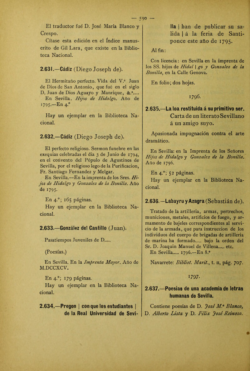 El traductor fué D. José María Blanco y Crespo. Cítase esta edición en el índice manus- crito de Gil Lara, que existe en la Biblio- teca Nacional. 2.631. —Cádiz (Diego Joseph de). El Hermitaño perfecto. Vida del V.e Juan de Dios de San Antonio, que fué en el siglo D. Juan de Dios Aguayo y Manrique, &.a En Sevilla. Hijos de Hidalgo. Año de ^ 795-—En 4.0 Hay un ejemplar en la Biblioteca Na- cional. 2.632. —Cádiz (Diego Joseph de). El perfecto religioso. Sermón fúnebre en las exequias celebradas el dia 3 de Junio de 1794, en el convento del Pópulo de Agustinos de Sevilla, por el religioso lego de la Purificación, Fr. Santiago Fernandez y Melgar. En Sevilla.—En la imprenta de los Sres. Hi- jos de Hidalgo y González de la Bonilla. Año de 1795. En 4.0; 165 páginas. Hay un ejemplar en la Biblioteca Na- cional. 2.633. —González del Castillo (Juan). Pasatiempos Juveniles de D (Poesías.) En Sevilla. En la Imprenta Mayor. Año de M.DCCXCV. En 4.0; 179 páginas. Hay un ejemplar en la Biblioteca Na- cional. 2.634. —Pregón | con que los estudiantes | de la Real Universidad de Sevi- 90 — lia han de publicar su sa- lida | á la feria de Santi- ponce este año de 1795. Al fin: Con licencia: en Sevilla en la imprenta de los SS. hijos de Hidal \ go y González de la Bonilla, en la Calle Genova. En folio; dos hojas. 1796. 2.635. —La loa restituida á su primitivo ser. Carta de un literato Sevillano á un amigo suyo. Apasionada impugnación contra el arte dramático. En Sevilla: en la Imprenta de los Señores Hijos de Hidalgo y González de la Bonilla. Año de 1796. En 4.0; 52 páginas. Hay un ejemplar en la Biblioteca Na- cional. 2.636. —Labayru y Azagra (Sebastián de). Tratado de la artillería, armas, pertrechos, municiones, metales, artificios de fuego, y ar- mamento de bajeles correspondientes al servi- cio de la armada, que para instrucción de los individuos del cuerpo de brigadas de artillería de marina ha formado bajo la orden del Sr. D. Joaquín Manuel de Villena etc. En Sevilla 1796.—En 8.® Navarrete: Bibliot. Marit., t. 11, pág. 707. 1797. 2.637. —Poesías de una academia de letras humanas de Sevilla. Contiene poesías de D. José M.a Blanco, D. Alberto Lista y D. Félix José Reinoso.