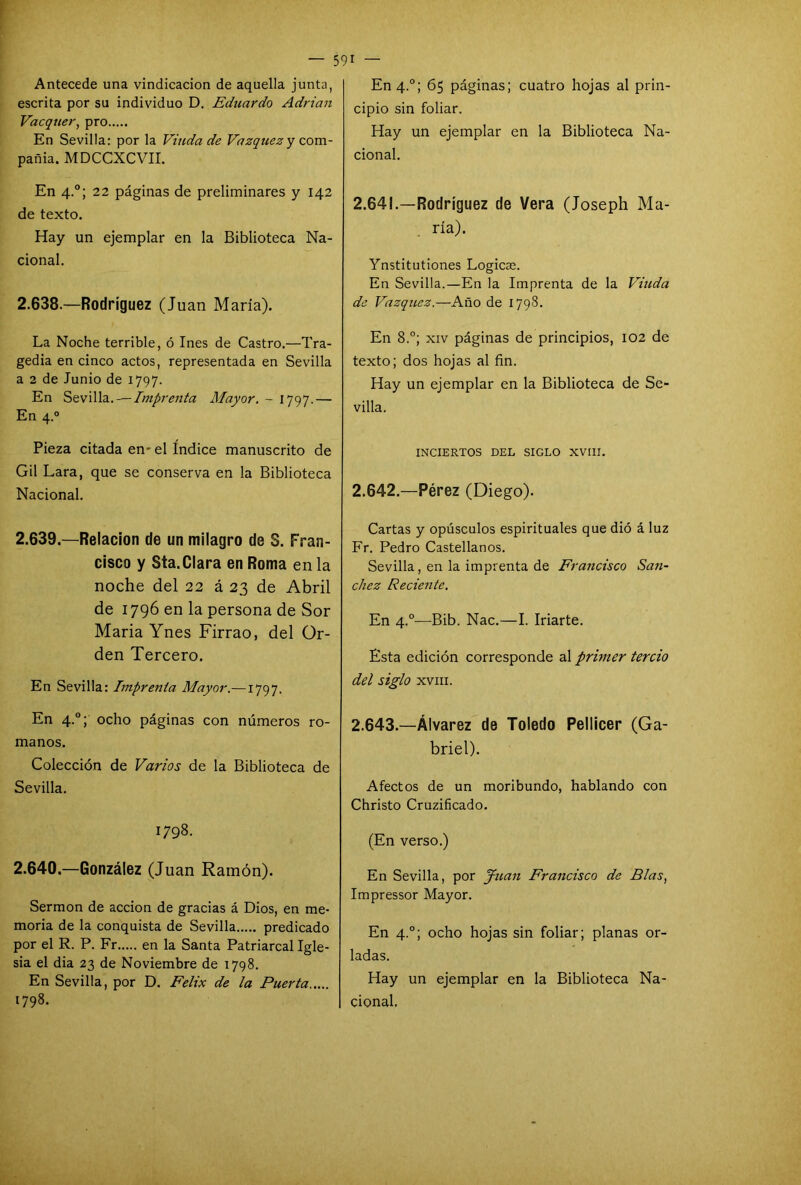 Antecede una vindicación de aquella junta, escrita por su individuo D. Eduardo Adrián Vacquer, pro En Sevilla: por la Viuda de Vázquez y com- pañía. MDCCXCVII. En 4.0; 22 páginas de preliminares y 142 de texto. Hay un ejemplar en la Biblioteca Na- cional. 2.638. —Rodríguez (Juan María). La Noche terrible, ó Ines de Castro.—Tra- gedia en cinco actos, representada en Sevilla a 2 de Junio de 1797. En Sevilla. — Imprenta Mayor. - 1797.— En 4.0 Pieza citada en- el índice manuscrito de Gil Lara, que se conserva en la Biblioteca Nacional. 2.639. —Relación de un milagro de S. Fran- cisco y Sta.Clara en Roma en la noche del 22 á 23 de Abril de 1796 en la persona de Sor María Ynes Firrao, del Or- den Tercero. En Sevilla: Imprenta Mayor.—1797. En 4.0; ocho páginas con números ro- manos. Colección de Varios de la Biblioteca de Sevilla. 1798. 2.640. —González (Juan Ramón). Sermón de acción de gracias á Dios, en me- moria de la conquista de Sevilla predicado por el R. P. Fr en la Santa Patriarcal Igle- sia el dia 23 de Noviembre de 1798. En Sevilla, por D. Félix de la Puerta En 4.0; 65 páginas; cuatro hojas al prin- cipio sin foliar. Hay un ejemplar en la Biblioteca Na- cional. 2.641. —Rodríguez de Vera (Joseph Ma- ría). Ynstitutiones Logicae. En Sevilla.—En la Imprenta de la Viuda de Vázquez.—Año de 1798. En 8.°; xiv páginas de principios, 102 de texto; dos hojas al fin. Hay un ejemplar en la Biblioteca de Se- villa. INCIERTOS DEL SIGLO XVIII. 2.642. —Pérez (Diego). Cartas y opúsculos espirituales que dió á luz Fr. Pedro Castellanos. Sevilla, en la imprenta de Francisco Sán- chez Reciente. En 4.0—Bib. Nac.—I. Iriarte. Esta edición corresponde al primer tercio del siglo xviii. 2.643. —Álvarez de Toledo Pellicer (Ga- briel). Afectos de un moribundo, hablando con Christo Cruzificado. (En verso.) En Sevilla, por Juan Francisco de Blas, Impressor Mayor. En 4.0; ocho hojas sin foliar; planas or- ladas. Hay un ejemplar en la Biblioteca Na-