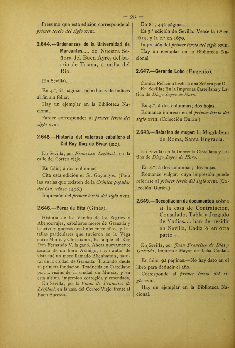 Presumo que esta edición corresponde al primer tercio del siglo xvm. 2.644. —Ordenanzas de ia Universidad de Mareantes de Nuestra Se- ñora del Buen Ayre, del ba- rrio de Triana, á orilla del Rio. (En Sevilla) En 4.0; 62 páginas; ocho hojas de índices al fin sin foliar. Hay un ejemplar en la Biblioteca Na- cional. Parece corresponder al primer tercio del siglo XVIII. 2.645. —Historia de! valeroso caballero el Cid Ruy Diaz de Bivar (sic). En Sevilla, por Francisco Leefdael, en la calle del Correo viejo. En folio; á dos columnas. Cita esta edición el Sr. Gayangos. (Para las varias que existen de la Crónica popular del Cid, véase 1498.) Impresión del primer tercio del siglo xvm. 2.646. —Pérez de Hita (Ginés). Historia de los Vandos de los Zegries y Abencerrajes, caballeros moros de Granada y las civiles guerras que hubo entre ellos, y ba- tallas particulares que tuvieron en la Vega entre Moros y Christianos, hasta que el Rey Don Fernando V. la ganó. Ahora nuevamente sacada de un libro Arábigo, cuyo autor de vista fué un moro llamado Abenhamin, natu- ral de la ciudad de Granada. Tratando desde su primera fundación. Traducida en Castellano por vezino de la ciudad de Murcia, y en esta ultima impresión corregida y emendada. En Sevilla, por la Viuda de Francisco de Leefdael, en la casa del Correo Viejo, frente al En 8.°; 442 páginas. Es 3.a edición de Sevilla. Véase la 1.a en 1613, y la 2.a en 1670. Impresión del primer tercio del siglo xvm. Hay un ejemplar en la Biblioteca Na- cional. 2.647. —Gerardo Lobo (Eugenio). Cómica Relación hecha á una Señora por D... En Sevilla; En la Imprenta Castellana y La- tina de Diego López de Faro. En 4.0; á dos columnas; dos hojas. Romance impreso en el primer tercio del siglo xvm. (Colección Durán.) 2.648. —Relación de muger: la Magdalena de Roma, Santa Engracia. En Sevilla: en la Imprenta Castellana y La- tina de Diego López de Faro. En 4.0; á dos columnas; dos hojas. Romance vulgar, cuya impresión puede referirse al primer tercio del siglo xvm. (Co- lección Durán.) 2.Q49.—Recopilación de documentos sobre si la casa de Contratación, Consulado, Tabla y Juzgado de Yndias han de residir en Sevilla, Cádiz ó en otra parte En Sevilla, por Juan Francisco de Blas y Qucsada, Impressor Mayor de dicha Ciudad. En folio; 92 páginas.—No hay dato en el libro para deducir el año. Corresponde al primer tercio del si- glo XVIII. Hay un ejemplar en la Biblioteca Na-
