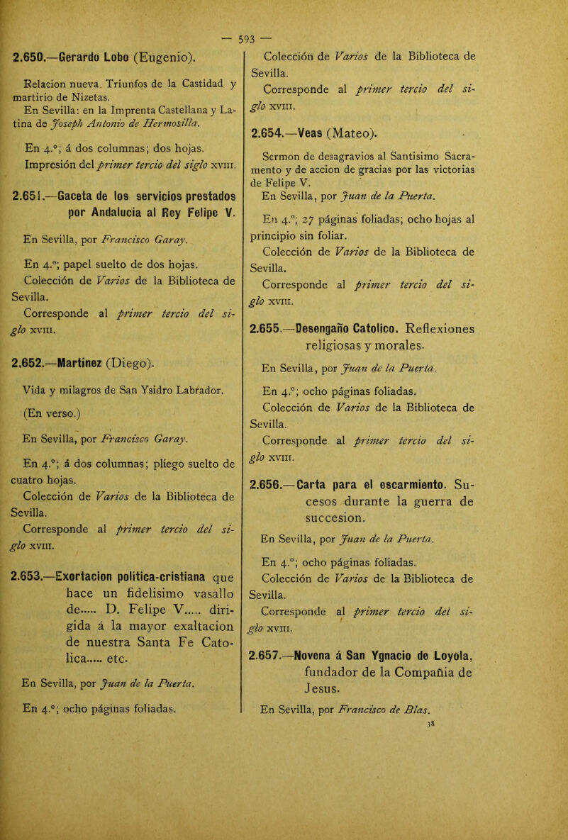 2.650.—Gerardo Lobo (Eugenio). Relación nueva. Triunfos de la Castidad y martirio de Nizetas. En Sevilla: en la Imprenta Castellana y La- tina de Joscpli Antonio de Hermasilla. En 4.0; á dos columnas; dos hojas. Impresión del primer tercio del siglo xvm. 2.65 L—Gaceta de los servicios prestados por Andalucía al Rey Felipe V. En Sevilla, por Francisco Garay. En 4.0; papel suelto de dos hojas. Colección de Varios de la Biblioteca de Sevilla. Corresponde al primer tercio del si- glo XVIII. 2.652.—Martínez (Diego). Vida y milagros de San Ysidro Labrador. (En verso.) _ / En Sevilla, por Francisco Garay. En 4.0; á dos columnas; pliego suelto de cuatro hojas. Colección de Varios de la Biblioteca de Sevilla. Corresponde al primer tercio del si- glo XVIII. 2.653—Exortacion politica-cristiana que hace un fidelisimo vasallo de D. Felipe V diri- gida á la mayor exaltación de nuestra Santa Fe Cató- lica etc. En Sevilla, por Juan de la Puerta. En 4.0; ocho páginas foliadas. Colección de Varios de la Biblioteca de Sevilla. Corresponde al primer tercio del si- glo XVIII. 2.654. —Veas (Mateo). Sermón de desagravios al Santísimo Sacra- mento y de acción de gracias por las victorias de Felipe V. En Sevilla, por Juan de la Puerta. En 4.0; 27 páginas foliadas; ocho hojas al principio sin foliar. Colección de Varios de la Biblioteca de Sevilla. Corresponde al primer tercio del si- glo XVIII. 2.655. —Desengaño Católico. Reflexiones religiosas y morales. En Sevilla, por Juan de la Puerta. En 4.0; ocho páginas foliadas. Colección de Varios de la Biblioteca de Sevilla. Corresponde al primer tercio del si- glo XVIII. 2.656. —Carta para el escarmiento. Su- cesos durante la guerra de succesion. En Sevilla, por Juan de la Puerta. En 4.0; ocho páginas foliadas. Colección de Varios de la Biblioteca de Sevilla. Corresponde al primer tercio del si- glo XVIII. 2.657. —Novena á San Ygnacio de Loyola, fundador de la Compañia de Jesús. En Sevilla, por Francisco de Blas. 38