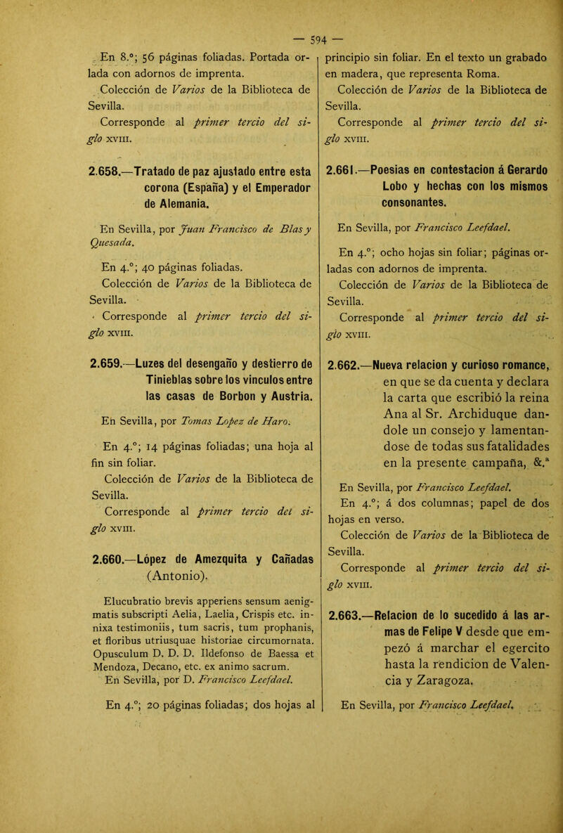 En 8.°; 56 páginas foliadas. Portada or- lada con adornos de imprenta. Colección de Varios de la Biblioteca de Sevilla. Corresponde al primer tercio del si- glo XVIII. 2.658—Tratado de paz ajustado entre esta corona (España) y el Emperador de Alemania. En Sevilla, por Juan Francisco de Blas y Quesada. En 4.0; 40 páginas foliadas. Colección de Varios de la Biblioteca de Sevilla. - Corresponde al primer tercio del si- glo XVIII. 2.659. —Luzes del desengaño y destierro de Tinieblas sobre los vínculos entre las casas de Borbon y Austria. En Sevilla, por Tomas López de Haro. En 4.0; 14 páginas foliadas; una hoja al fin sin foliar. Colección de Varios de la Biblioteca de Sevilla. Corresponde al primer tercio del si- glo XVIII. 2.660. —López de Amezquita y Cañadas (Antonio). Elucubrado brevis apperiens sensum aenig- matis subscripti Aelia, Laelia, Crispís etc. in- nixa testimoniis, tum sacris, tum prophanis, et floribus utriusquae historiae circumornata. Opusculum D. D. D. Ildefonso de Baessa et Mendoza, Decano, etc. ex animo sacrum. En Sevilla, por D. Francisco Leefdael. En 4.0; 20 páginas foliadas; dos hojas al principio sin foliar. En el texto un grabado en madera, que representa Roma. Colección de Varios de la Biblioteca de Sevilla. Corresponde al primer tercio del si- glo XVIII. 2.661. —Poesías en contestación á Gerardo Lobo y hechas con los mismos consonantes. , 1 En Sevilla, por Francisco Leefdael. En 4.0; ocho hojas sin foliar; páginas or- ladas con adornos de imprenta. Colección de Varios de la Biblioteca de Sevilla. Corresponde al primer tercio del si- glo XVIII. 2.662. —Nueva relación y curioso romance, en que se da cuenta y declara la carta que escribió la reina Ana al Sr. Archiduque dán- dole un consejo y lamentán- dose de todas sus fatalidades en la presente campaña, &.a En Sevilla, por Francisco Leefdael. En 4.0; á dos columnas; papel de dos hojas en verso. Colección de Varios de la Biblioteca de Sevilla. Corresponde al primer tercio del si- glo XVIII. 2.663. —Relación de lo sucedido á las ar- mas de Felipe V desde que em- pezó á marchar el egercito hasta la rendición de Valen- cia y Zaragoza. En Sevilla, por Francisco Leefdael.