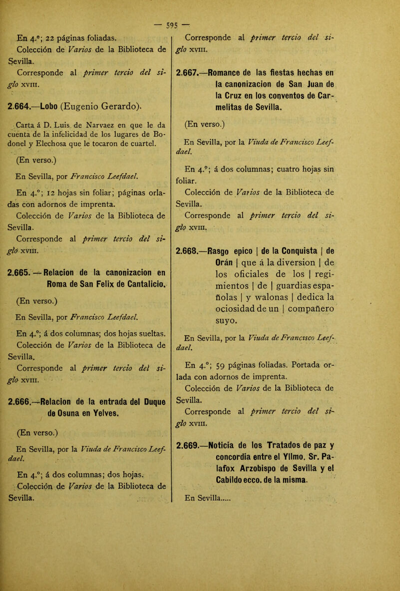 En 4.0; 22 páginas foliadas. Colección de Varios de la Biblioteca de Sevilla. Corresponde al primer tercio del si- glo XVIII. 2.664. —Lobo (Eugenio Gerardo). Carta á D. Luis de Narvaez en que le da cuenta de la infelicidad de los lugares de Bo- donel y Elechosa que le tocaron de cuartel. (En verso.) En Sevilla, por Francisco Leefdael. En 4.0; 12 hojas sin foliar; páginas orla- das con adornos de imprenta. Colección de Varios de la Biblioteca de Sevilla. Corresponde al primer tercio del si- glo XVIII. 2.665. — Relación de la canonización en Roma de San Félix de Cantalicio. (En verso.) En Sevilla, por Francisco Leefdael. En 4.0; á dos columnas; dos hojas sueltas. Colección de Varios de la Biblioteca de Sevilla. Corresponde al primer tercio del si- glo XVIII. 2.666. —Relación de la entrada del Duque de Osuna en Yelves. (En verso.) En Sevilla, por la Viuda de Francisco Leef- dael. En 4.0; á dos columnas; dos hojas. Colección de Varios de la Biblioteca de Sevilla. Corresponde al primer tercio del si- glo XVIII. 2.667. —Romance de las fiestas hechas en la canonización de San Juan de la Cruz en los conventos de Car- melitas de Sevilla. (En verso.) En Sevilla, por la Viuda de Francisco Leef- dael. En 4.0; á dos columnas; cuatro hojas sin foliar. Colección de Varios de la Biblioteca de Sevilla. Corresponde al primer tercio del si- glo XVIII. 2.668. —Rasgo épico | de la Conquista [ de Orán | que á la diversión | de los oficiales de los | regi- mientos | de | guardias espa- ñolas | y walonas | dedica la ociosidad de un | compañero suyo. En Sevilla, por la Viuda de Francisco Leef- dael. En 4.0; 59 páginas foliadas. Portada or- lada con adornos de imprenta. Colección de Varios de la Biblioteca de Sevilla. Corresponde al primer tercio del si- glo XVIII. 2.669—Noticia de los Tratados de paz y concordia entre el Yllmo. Sr. Pa- lafox Arzobispo de Sevilla y el Cabildo ecco. de la misma. En Sevilla