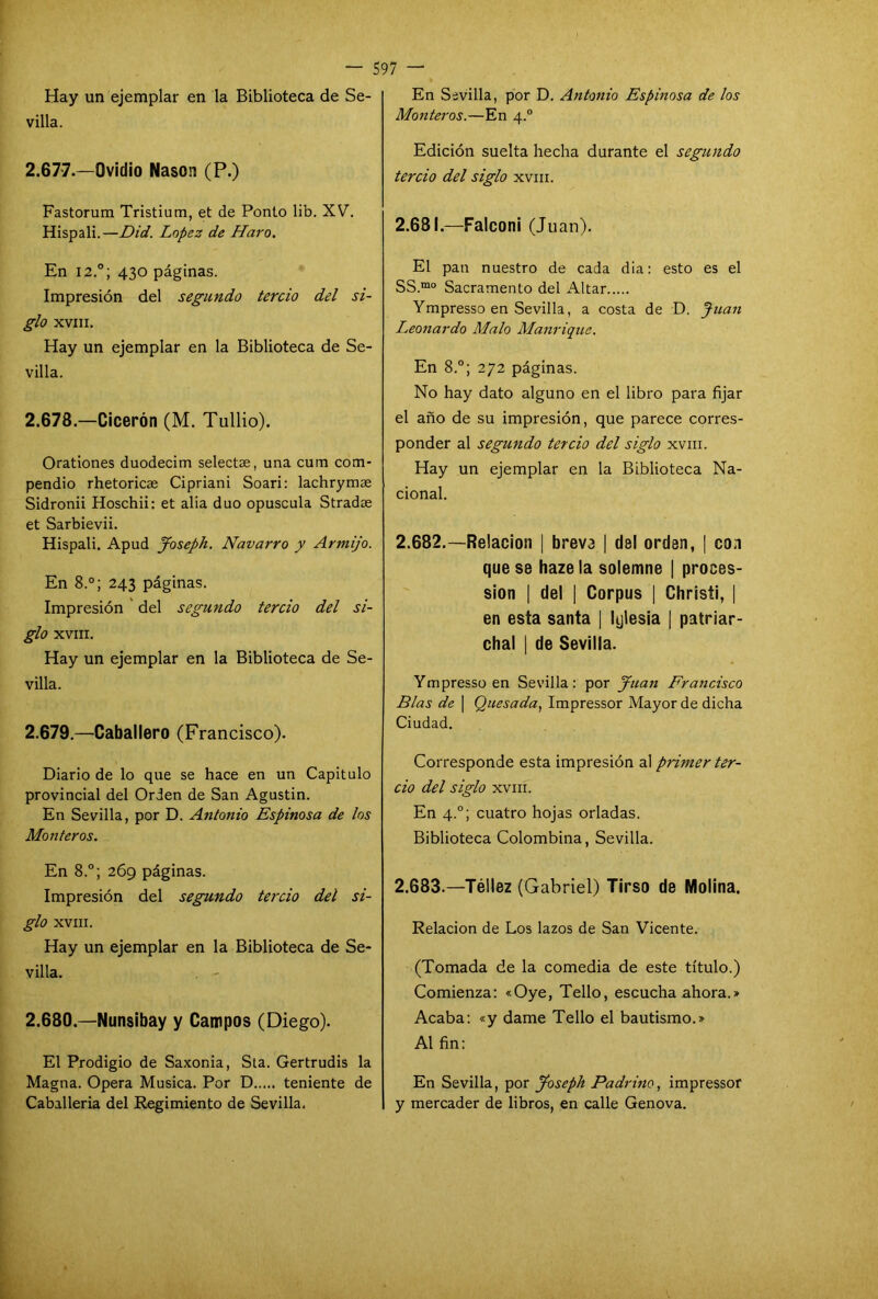 Hay un ejemplar en la Biblioteca de Se- villa. 2.677. —Ovidio Nason (P.) Fastorum Tristium, et de Ponto lib. XV. Hispali.—Did. López de Haro. En I2.°; 430 páginas. Impresión del segundo tercio del si- glo XVIII. Hay un ejemplar en la Biblioteca de Se- villa. 2.678. —Cicerón (M. Tullio). Orationes duodecim selectae, una cuín com- pendio rhetoricas Cipriani Soari: lachrymae Sidronii Hoschii: et alia dúo opuscula Stradae et Sarbievii. Hispali. Apud Joseph. Navarro y Armijo. En 8.°; 243 páginas. Impresión del segundo tercio del si- glo XVIII. Hay un ejemplar en la Biblioteca de Se- villa. 2.679. —Caballero (Francisco). Diario de lo que se hace en un Capitulo provincial del Orden de San Agustin. En Sevilla, por D. Antonio Espinosa de los Monteros. En 8.°; 269 páginas. Impresión del segundo tercio del si- glo XVIII. Hay un ejemplar en la Biblioteca de Se- villa. . - 2.680—Nunsibay y Campos (Diego). El Prodigio de Saxonia, Sta. Gertrudis la Magna. Opera Música. Por D teniente de Caballeria del Regimiento de Sevilla. En Sevilla, por D. Antonio Espinosa de los Monteros.—En 4.0 Edición suelta hecha durante el segundo tercio del siglo xvm. 2.681. —Falconi (Juan). El pan nuestro de cada dia: esto es el SS.mo Sacramento del Altar Ympresso en Sevilla, a costa de D. Juan Leonardo Malo Manrique. En 8.°; 272 páginas. No hay dato alguno en el libro para fijar el año de su impresión, que parece corres- ponder al segundo tercio del siglo xvm. Hay un ejemplar en la Biblioteca Na- cional. 2.682. —Relación | breve | del orden, | con que se hazela solemne | proces- sion | del | Corpus | Christi, | en esta santa | Iglesia | patriar- chal | de Sevilla. Ympresso en Sevilla: por Juan Francisco Blas de | Quesada, Impressor Mayor de dicha Ciudad. Corresponde esta impresión al primer ter- cio del siglo xvm. En 4.0; cuatro hojas orladas. Biblioteca Colombina, Sevilla. 2.683. —Téllez (Gabriel) Tirso de Molina. Relación de Los lazos de San Vicente. (Tomada de la comedia de este título.) Comienza: «Oye, Tello, escucha ahora.» Acaba: «y dame Tello el bautismo.» Al fin: En Sevilla, por Joseph Padrino, impressor y mercader de libros, en calle Genova.
